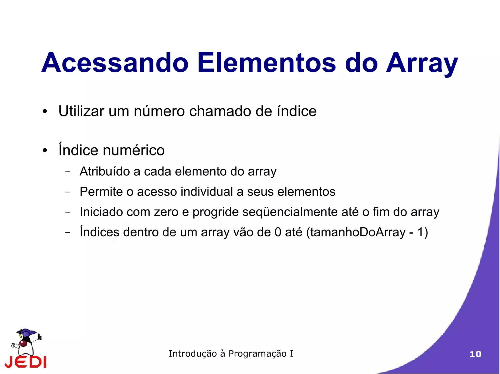 Acessando Elementos do Array
●   Utilizar um número chamado de índice

●   Índice numérico
     −   Atribuído a cada elemento do array
     −   Permite o acesso individual a seus elementos
     −   Iniciado com zero e progride seqüencialmente até o fim do array
     −   Índices dentro de um array vão de 0 até (tamanhoDoArray - 1)




                        Introdução à Programação I                         10
 