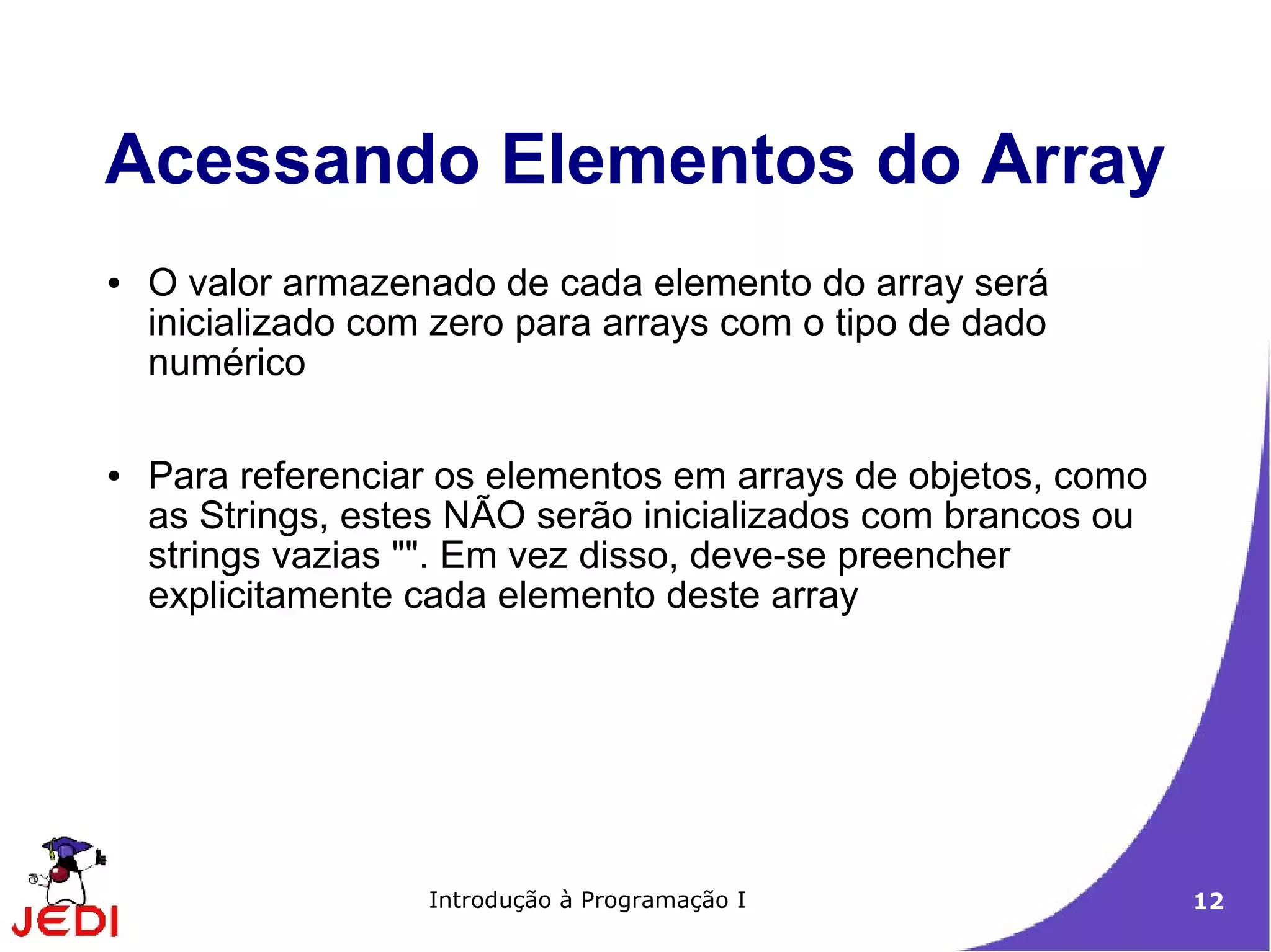 Acessando Elementos do Array
●   O valor armazenado de cada elemento do array será
    inicializado com zero para arrays com o tipo de dado
    numérico

●   Para referenciar os elementos em arrays de objetos, como
    as Strings, estes NÃO serão inicializados com brancos ou
    strings vazias "". Em vez disso, deve-se preencher
    explicitamente cada elemento deste array




                    Introdução à Programação I                 12
 