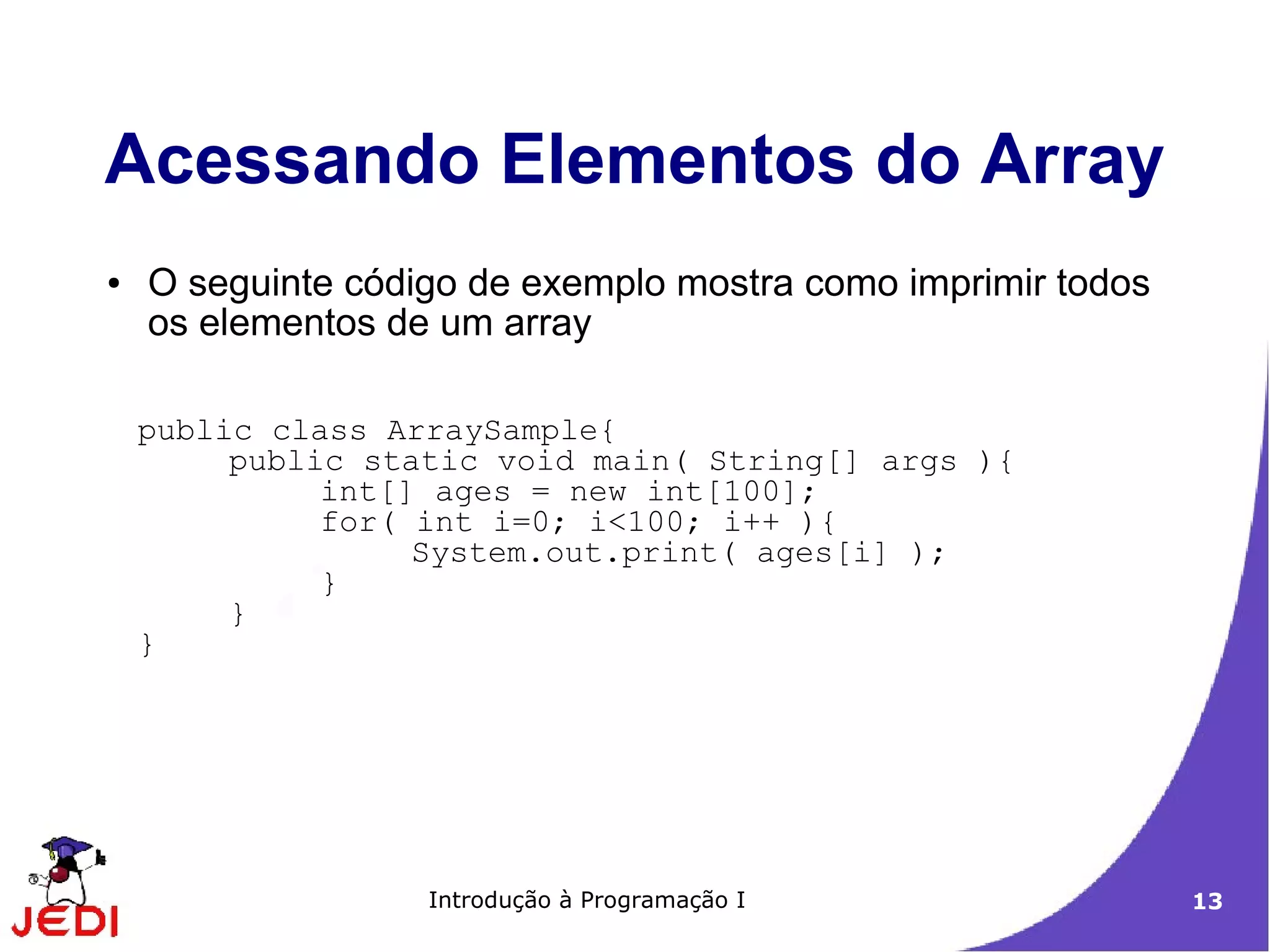 Acessando Elementos do Array
●   O seguinte código de exemplo mostra como imprimir todos
    os elementos de um array

    public class ArraySample{
         public static void main( String[] args ){
              int[] ages = new int[100];
              for( int i=0; i<100; i++ ){
                   System.out.print( ages[i] );
              }
         }
    }




                   Introdução à Programação I                 13
 