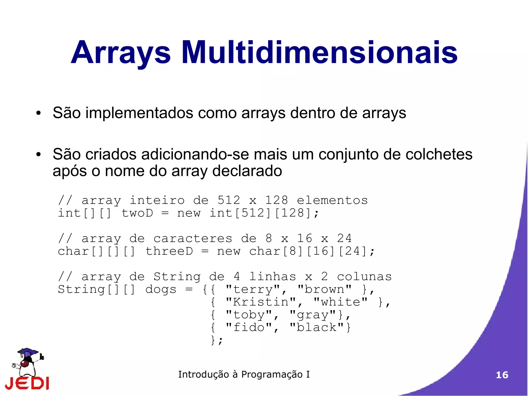 Arrays Multidimensionais
●   São implementados como arrays dentro de arrays

●   São criados adicionando-se mais um conjunto de colchetes
    após o nome do array declarado
    // array inteiro de 512 x 128 elementos
    int[][] twoD = new int[512][128];
    // array de caracteres de 8 x 16 x 24
    char[][][] threeD = new char[8][16][24];
    // array de String de 4 linhas x 2 colunas
    String[][] dogs = {{ "terry", "brown" },
                       { "Kristin", "white" },
                       { "toby", "gray"},
                       { "fido", "black"}
                       };

                    Introdução à Programação I                 16
 