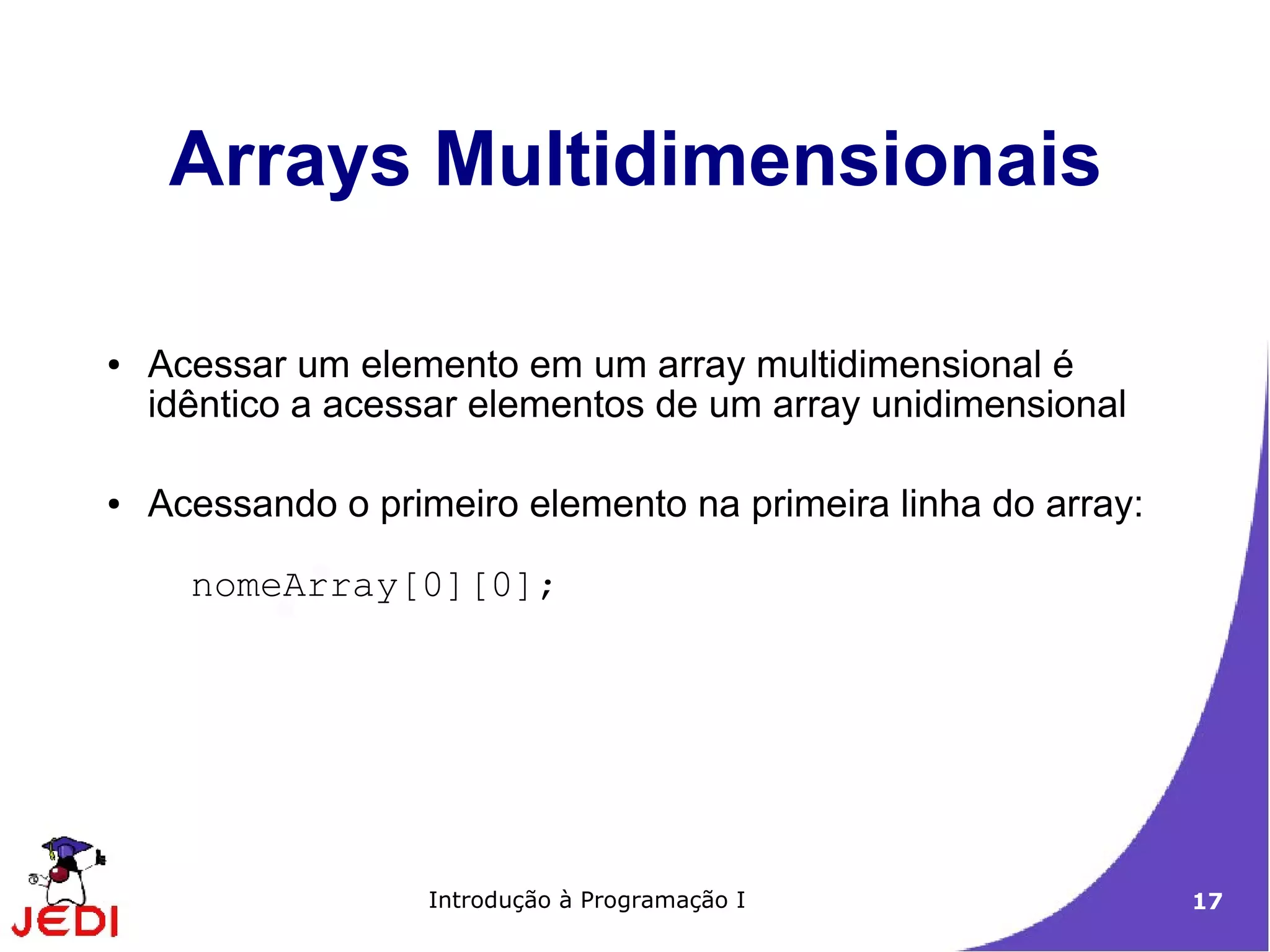 Arrays Multidimensionais

●   Acessar um elemento em um array multidimensional é
    idêntico a acessar elementos de um array unidimensional

●   Acessando o primeiro elemento na primeira linha do array:

      nomeArray[0][0];




                    Introdução à Programação I                  17
 