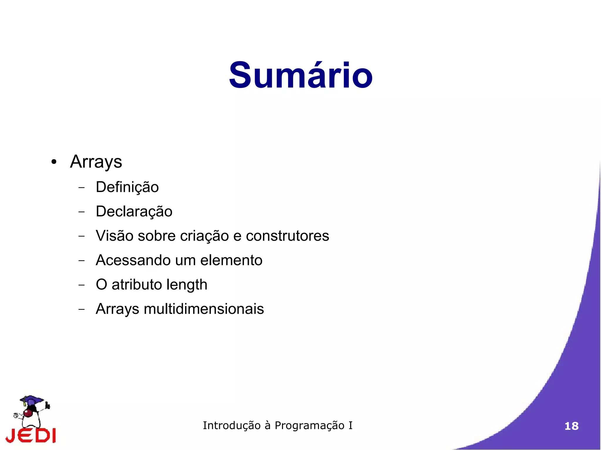 Sumário

●   Arrays
    −   Definição
    −   Declaração
    −   Visão sobre criação e construtores
    −   Acessando um elemento
    −   O atributo length
    −   Arrays multidimensionais




                        Introdução à Programação I   18
 