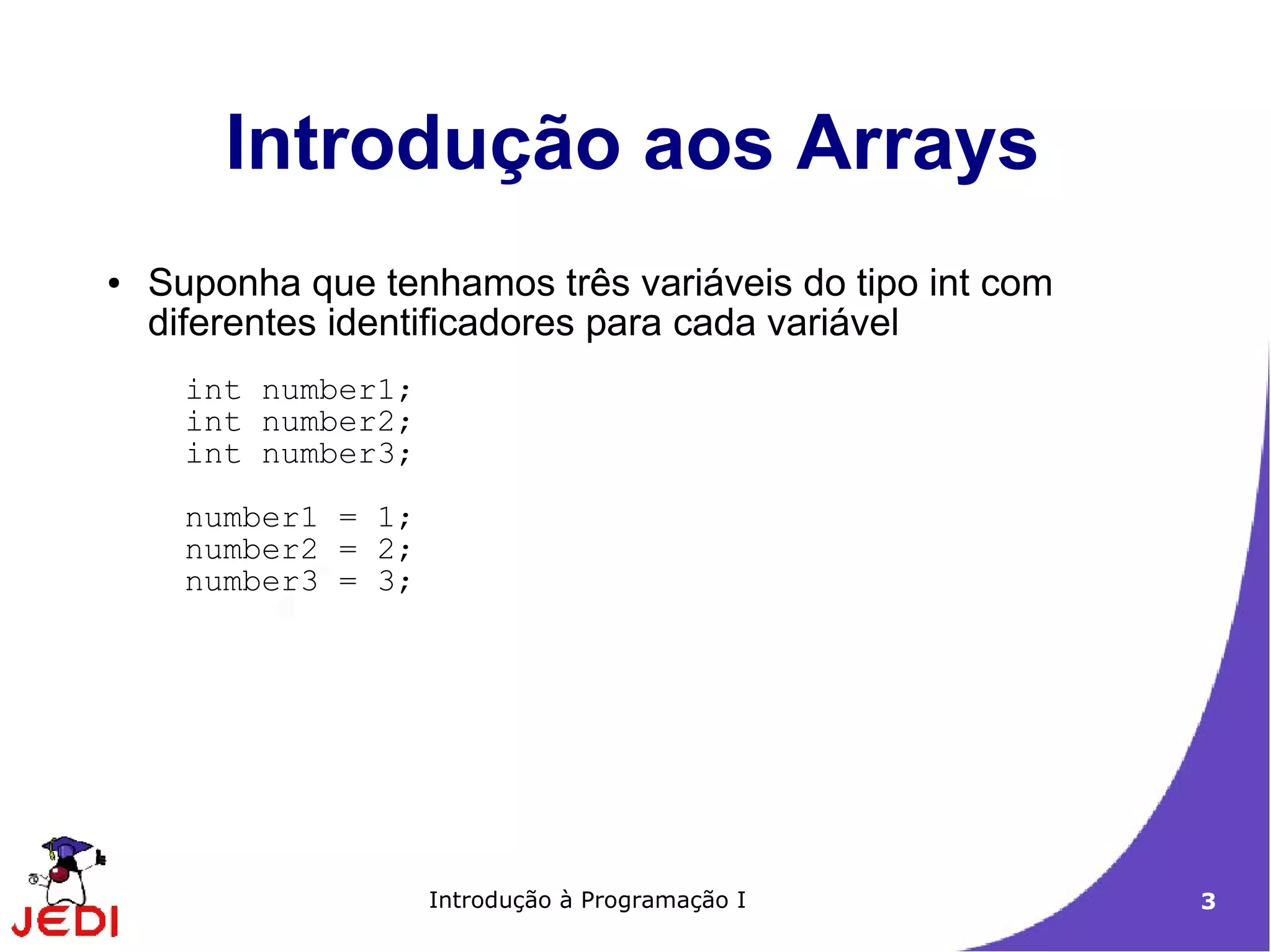 Introdução aos Arrays
●   Suponha que tenhamos três variáveis do tipo int com
    diferentes identificadores para cada variável
      int number1;
      int number2;
      int number3;
      number1 = 1;
      number2 = 2;
      number3 = 3;




                     Introdução à Programação I           3
 