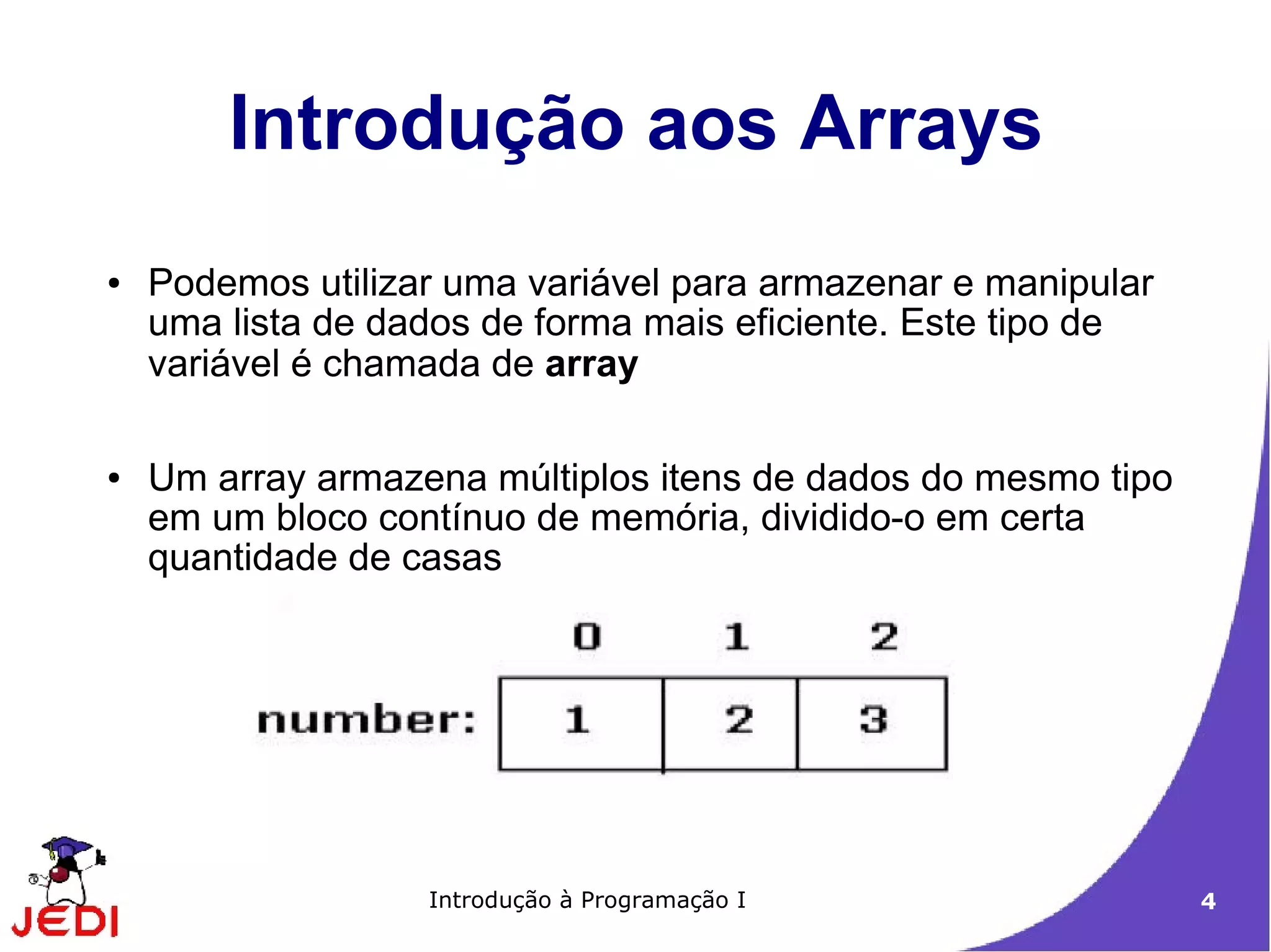 Introdução aos Arrays
●   Podemos utilizar uma variável para armazenar e manipular
    uma lista de dados de forma mais eficiente. Este tipo de
    variável é chamada de array

●   Um array armazena múltiplos itens de dados do mesmo tipo
    em um bloco contínuo de memória, dividido-o em certa
    quantidade de casas




                   Introdução à Programação I                  4
 