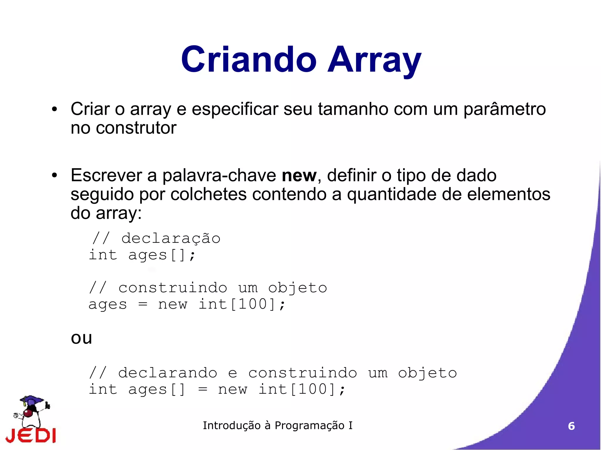 Criando Array
●   Criar o array e especificar seu tamanho com um parâmetro
    no construtor

●   Escrever a palavra-chave new, definir o tipo de dado
    seguido por colchetes contendo a quantidade de elementos
    do array:
      // declaração
      int ages[];
      // construindo um objeto
      ages = new int[100];

    ou
      // declarando e construindo um objeto
      int ages[] = new int[100];

                   Introdução à Programação I                  6
 