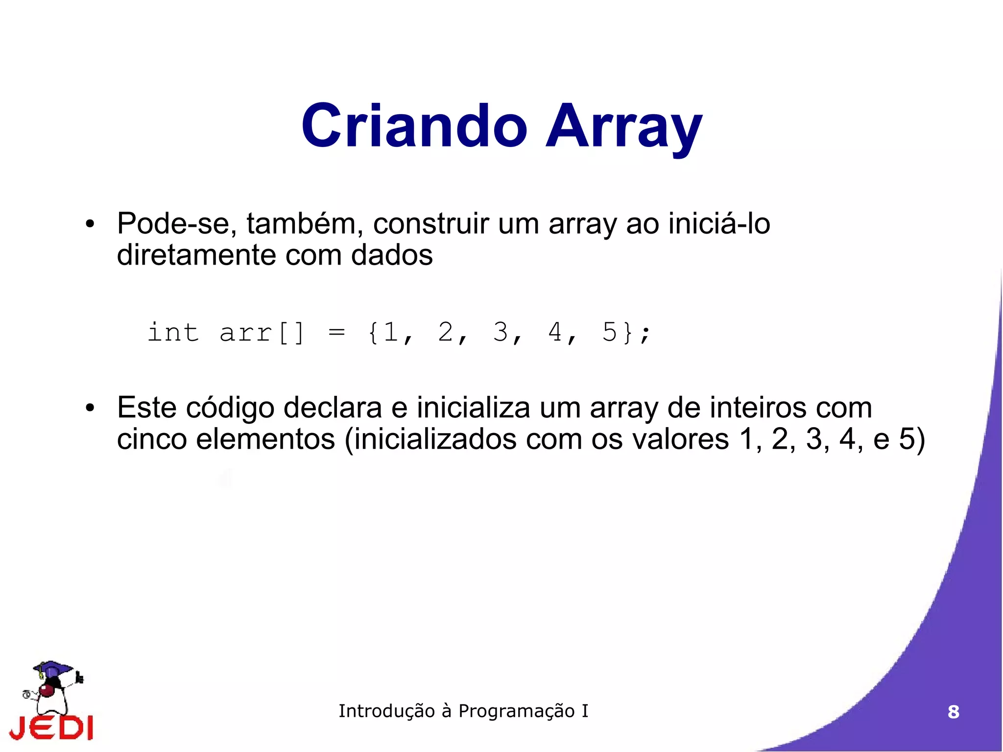Criando Array
●   Pode-se, também, construir um array ao iniciá-lo
    diretamente com dados

      int arr[] = {1, 2, 3, 4, 5};

●   Este código declara e inicializa um array de inteiros com
    cinco elementos (inicializados com os valores 1, 2, 3, 4, e 5)




                    Introdução à Programação I                       8
 