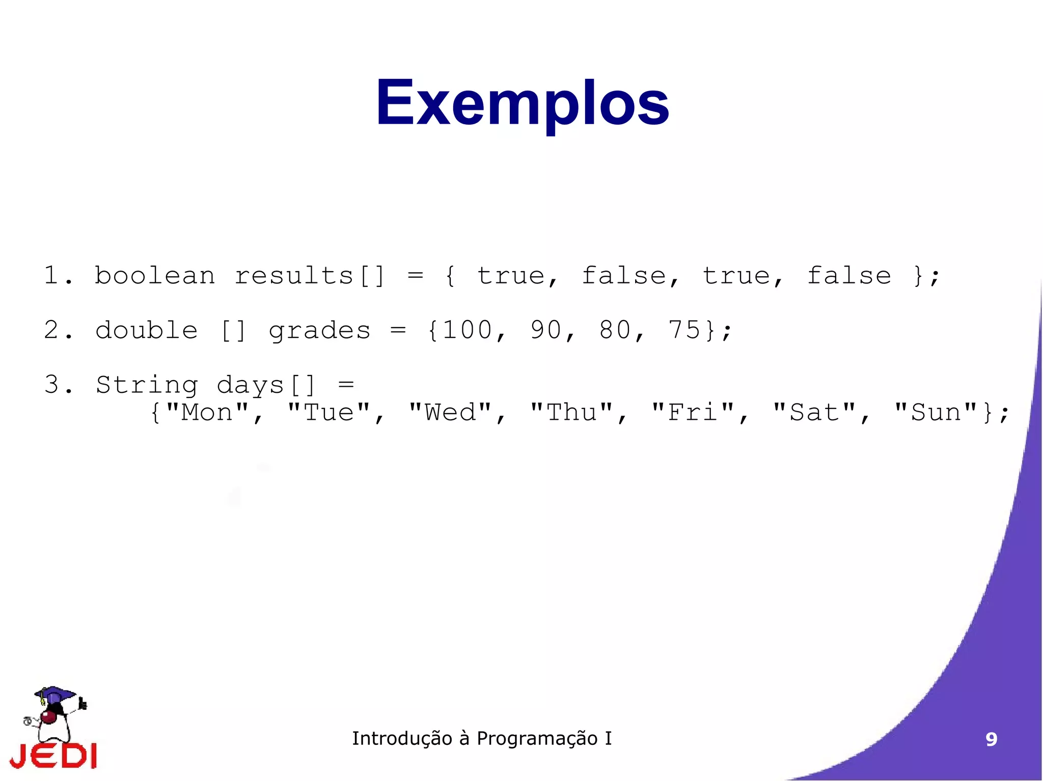 Exemplos

1. boolean results[] = { true, false, true, false };
2. double [] grades = {100, 90, 80, 75};
3. String days[] =
      {"Mon", "Tue", "Wed", "Thu", "Fri", "Sat", "Sun"};




                 Introdução à Programação I            9
 