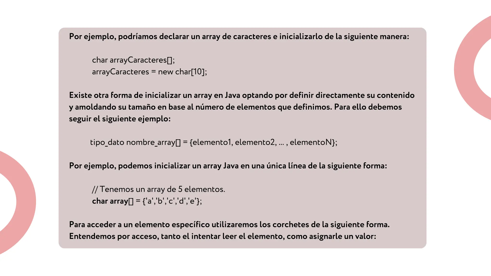 Por ejemplo, podríamos declarar un array de caracteres e inicializarlo de la siguiente manera:
char arrayCaracteres[];
arrayCaracteres = new char[10];
Existe otra forma de inicializar un array en Java optando por definir directamente su contenido
y amoldando su tamaño en base al número de elementos que definimos. Para ello debemos
seguir el siguiente ejemplo:
tipo_dato nombre_array[] = {elemento1, elemento2, ... , elementoN};
Por ejemplo, podemos inicializar un array Java en una única línea de la siguiente forma:
// Tenemos un array de 5 elementos.
char array[] = {'a','b','c','d','e'};
Para acceder a un elemento específico utilizaremos los corchetes de la siguiente forma.
Entendemos por acceso, tanto el intentar leer el elemento, como asignarle un valor:
 