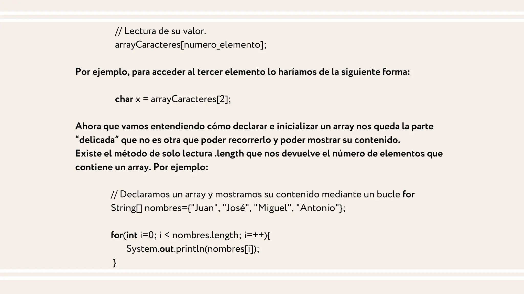 // Lectura de su valor.
arrayCaracteres[numero_elemento];
Por ejemplo, para acceder al tercer elemento lo haríamos de la siguiente forma:
char x = arrayCaracteres[2];
Ahora que vamos entendiendo cómo declarar e inicializar un array nos queda la parte
“delicada” que no es otra que poder recorrerlo y poder mostrar su contenido.
Existe el método de solo lectura .length que nos devuelve el número de elementos que
contiene un array. Por ejemplo:
// Declaramos un array y mostramos su contenido mediante un bucle for
String[] nombres={"Juan", "José", "Miguel", "Antonio"};
for(int i=0; i < nombres.length; i=++){
System.out.println(nombres[i]);
}
 