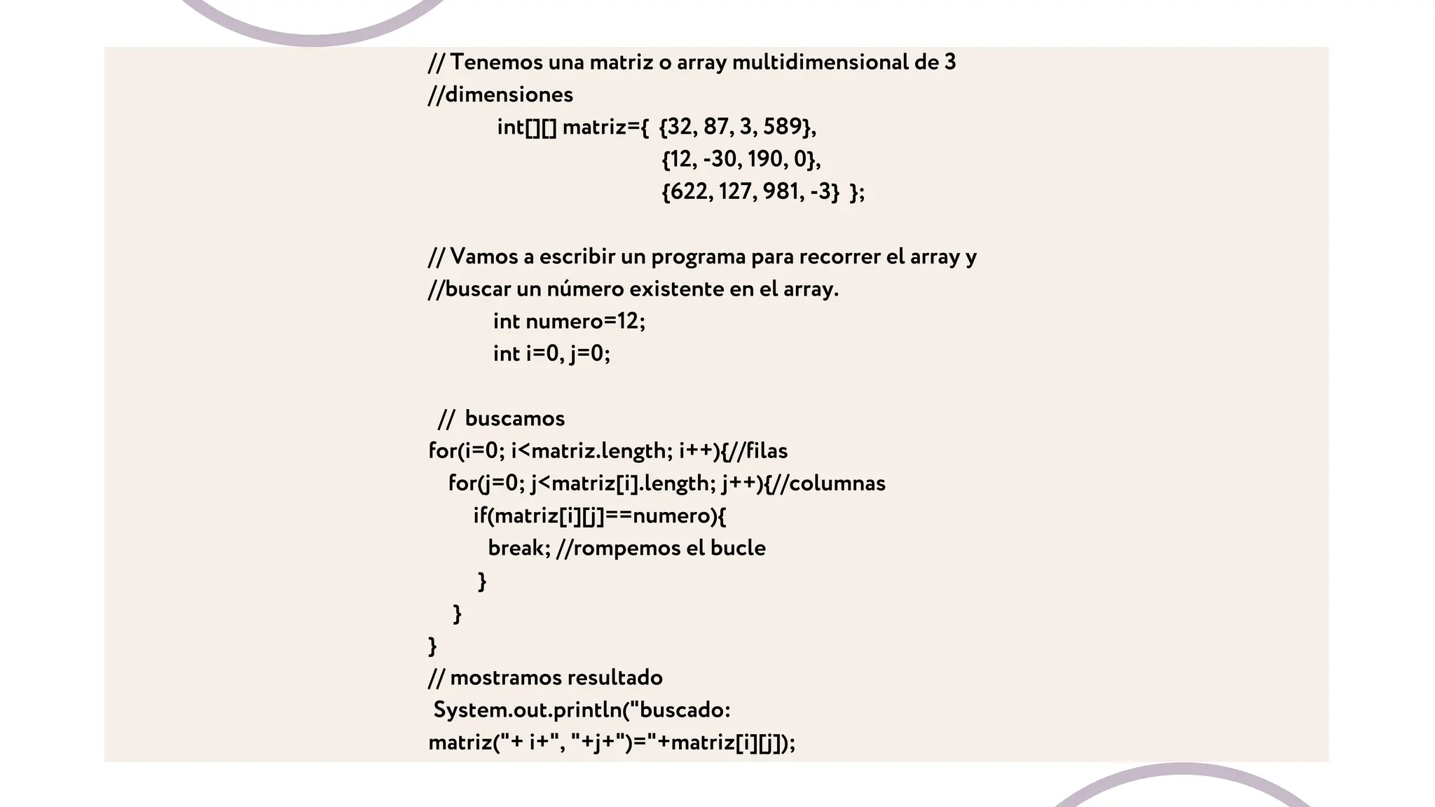 // Tenemos una matriz o array multidimensional de 3
//dimensiones
int[][] matriz={ {32, 87, 3, 589},
{12, -30, 190, 0},
{622, 127, 981, -3} };
// Vamos a escribir un programa para recorrer el array y
//buscar un número existente en el array.
int numero=12;
int i=0, j=0;
// buscamos
for(i=0; i<matriz.length; i++){//filas
for(j=0; j<matriz[i].length; j++){//columnas
if(matriz[i][j]==numero){
break; //rompemos el bucle
}
}
}
// mostramos resultado
System.out.println("buscado:
matriz("+ i+", "+j+")="+matriz[i][j]);
 