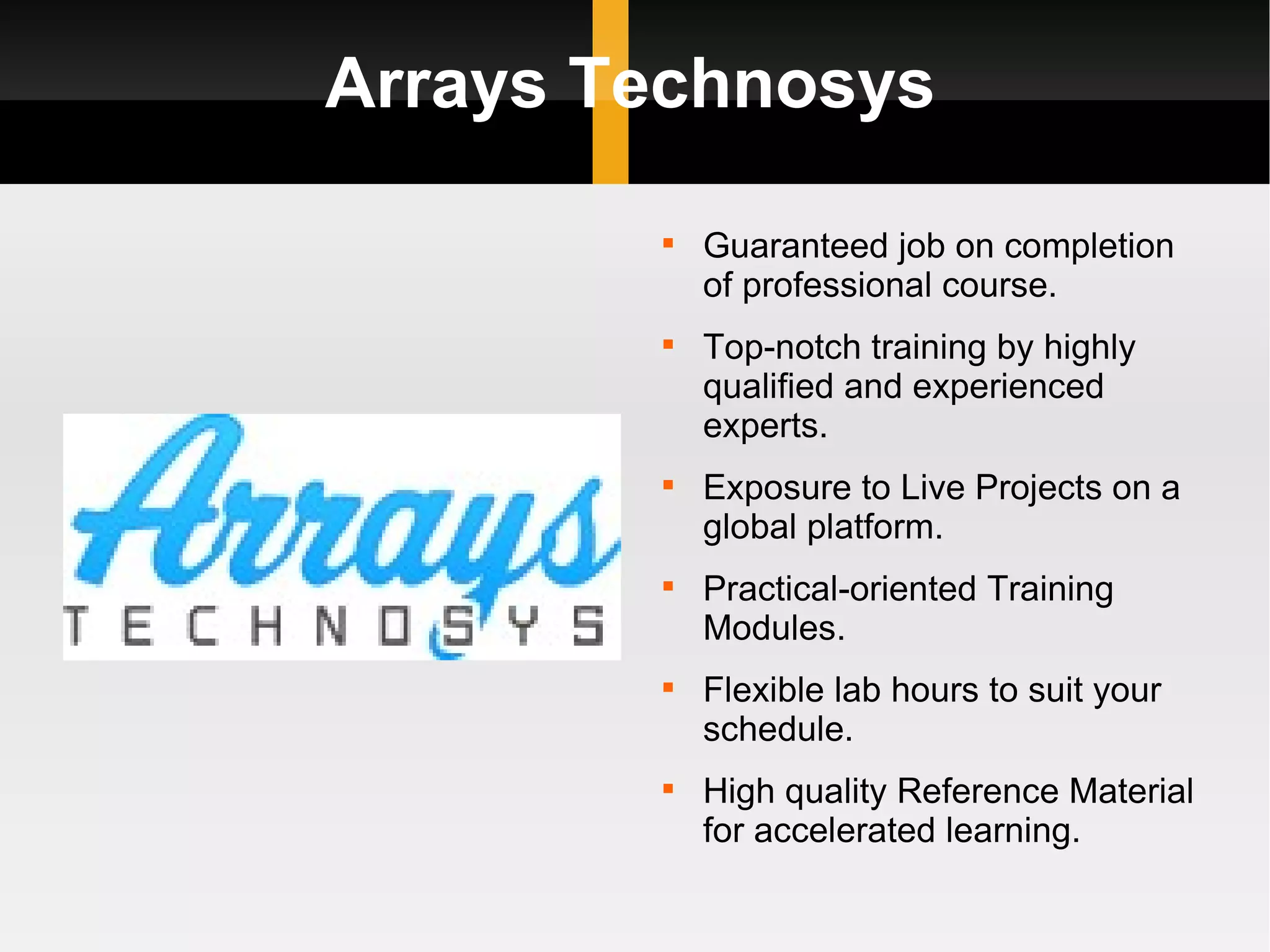Arrays Technosys Guaranteed job on completion of professional course. Top-notch training by highly qualified and experienced experts. Exposure to Live Projects on a global platform. Practical-oriented Training Modules. Flexible lab hours to suit your schedule. High quality Reference Material for accelerated learning. 