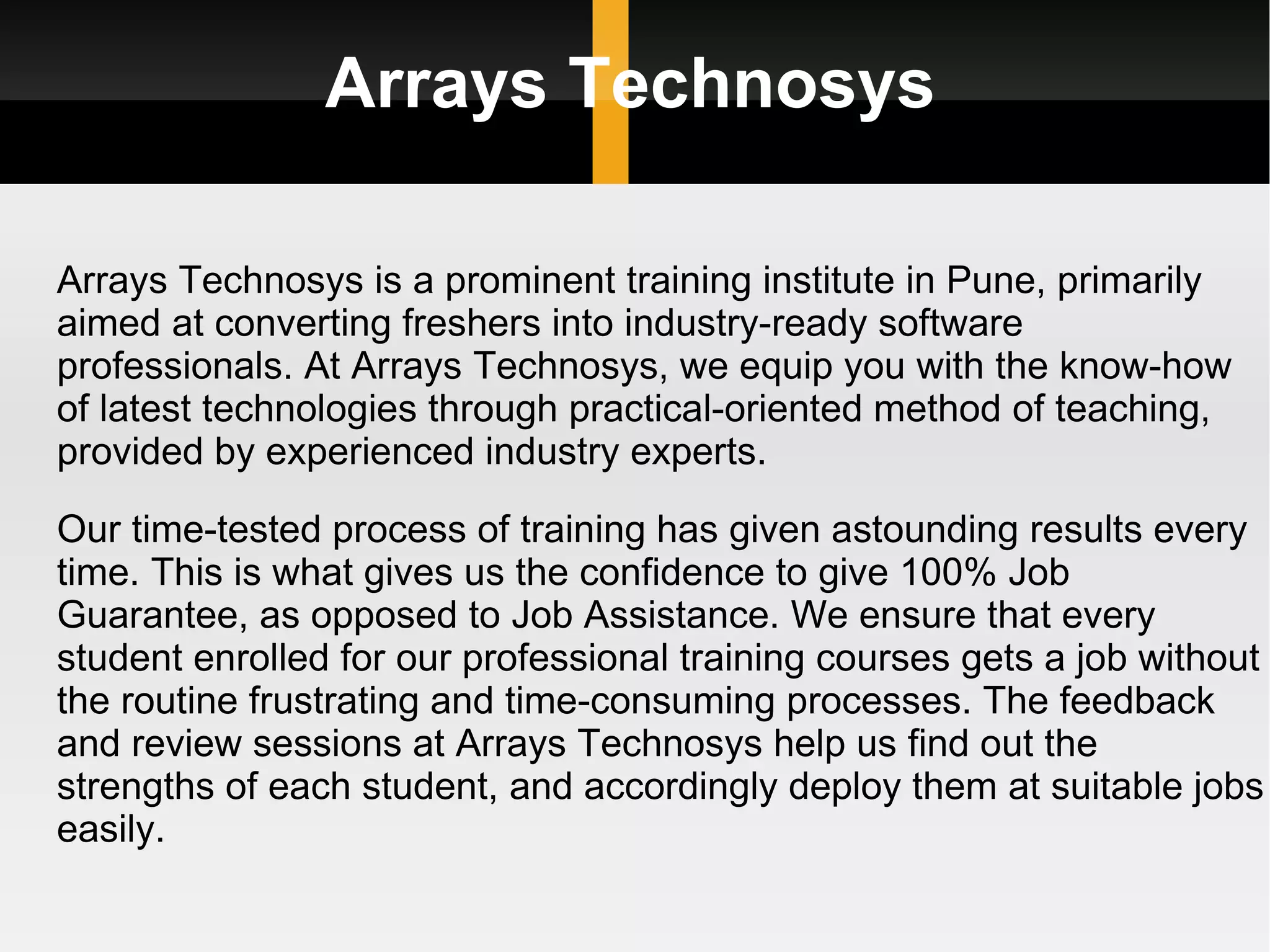 Arrays Technosys Arrays Technosys is a prominent training institute in Pune, primarily aimed at converting freshers into industry-ready software professionals. At Arrays Technosys, we equip you with the know-how of latest technologies through practical-oriented method of teaching, provided by experienced industry experts. Our time-tested process of training has given astounding results every time. This is what gives us the confidence to give 100% Job Guarantee, as opposed to Job Assistance. We ensure that every student enrolled for our professional training courses gets a job without the routine frustrating and time-consuming processes. The feedback and review sessions at Arrays Technosys help us find out the strengths of each student, and accordingly deploy them at suitable jobs easily. 