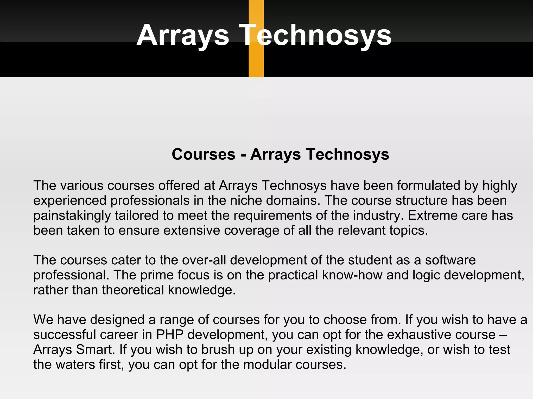 Arrays Technosys Courses - Arrays Technosys The various courses offered at Arrays Technosys have been formulated by highly experienced professionals in the niche domains. The course structure has been painstakingly tailored to meet the requirements of the industry. Extreme care has been taken to ensure extensive coverage of all the relevant topics. The courses cater to the over-all development of the student as a software professional. The prime focus is on the practical know-how and logic development, rather than theoretical knowledge.  We have designed a range of courses for you to choose from. If you wish to have a successful career in PHP development, you can opt for the exhaustive course – Arrays Smart. If you wish to brush up on your existing knowledge, or wish to test the waters first, you can opt for the modular courses. 