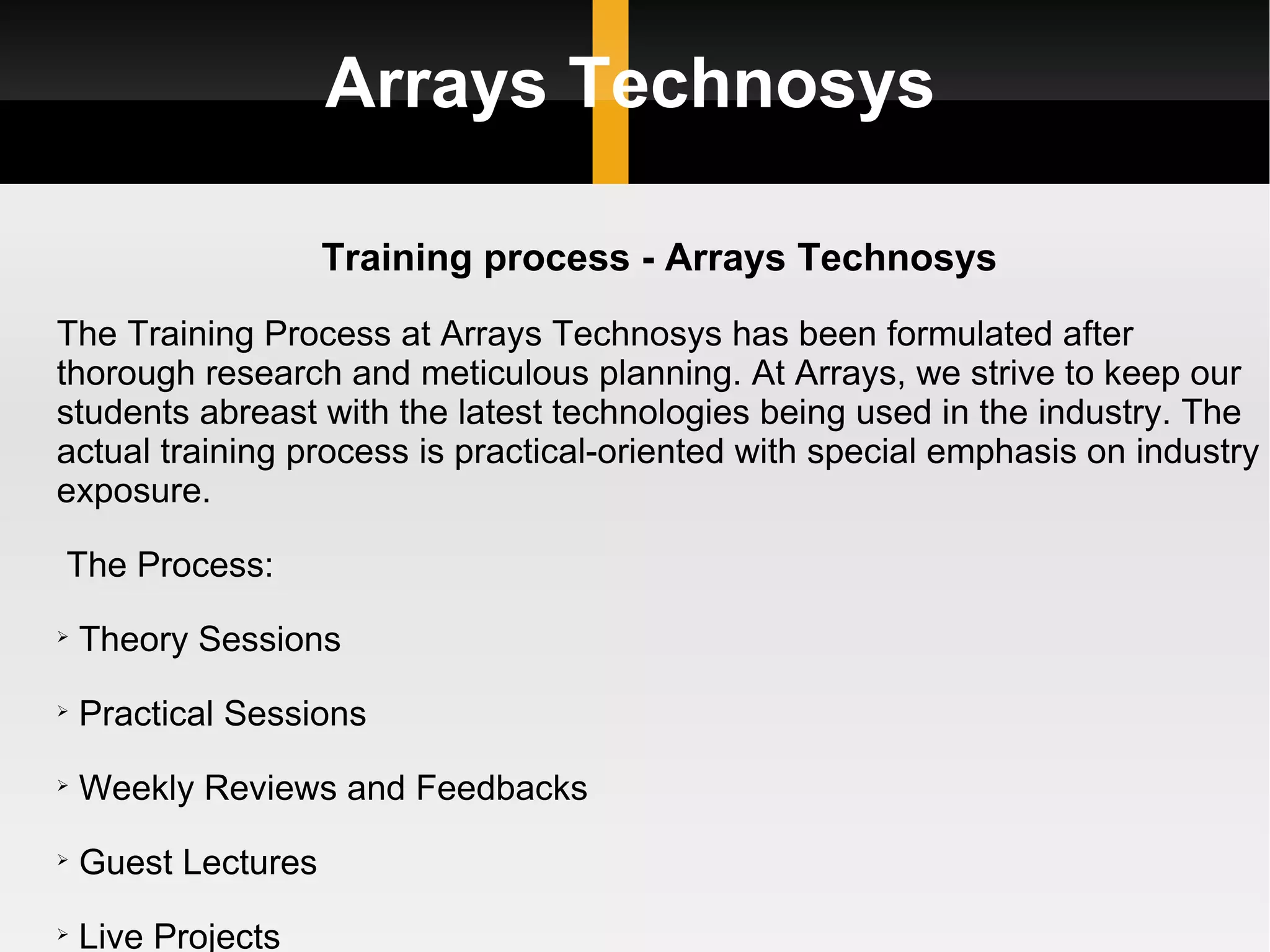 Arrays Technosys Training process - Arrays Technosys The Training Process at Arrays Technosys has been formulated after thorough research and meticulous planning. At Arrays, we strive to keep our students abreast with the latest technologies being used in the industry. The actual training process is practical-oriented with special emphasis on industry exposure. The Process: Theory Sessions Practical Sessions Weekly Reviews and Feedbacks  Guest Lectures  Live Projects 
