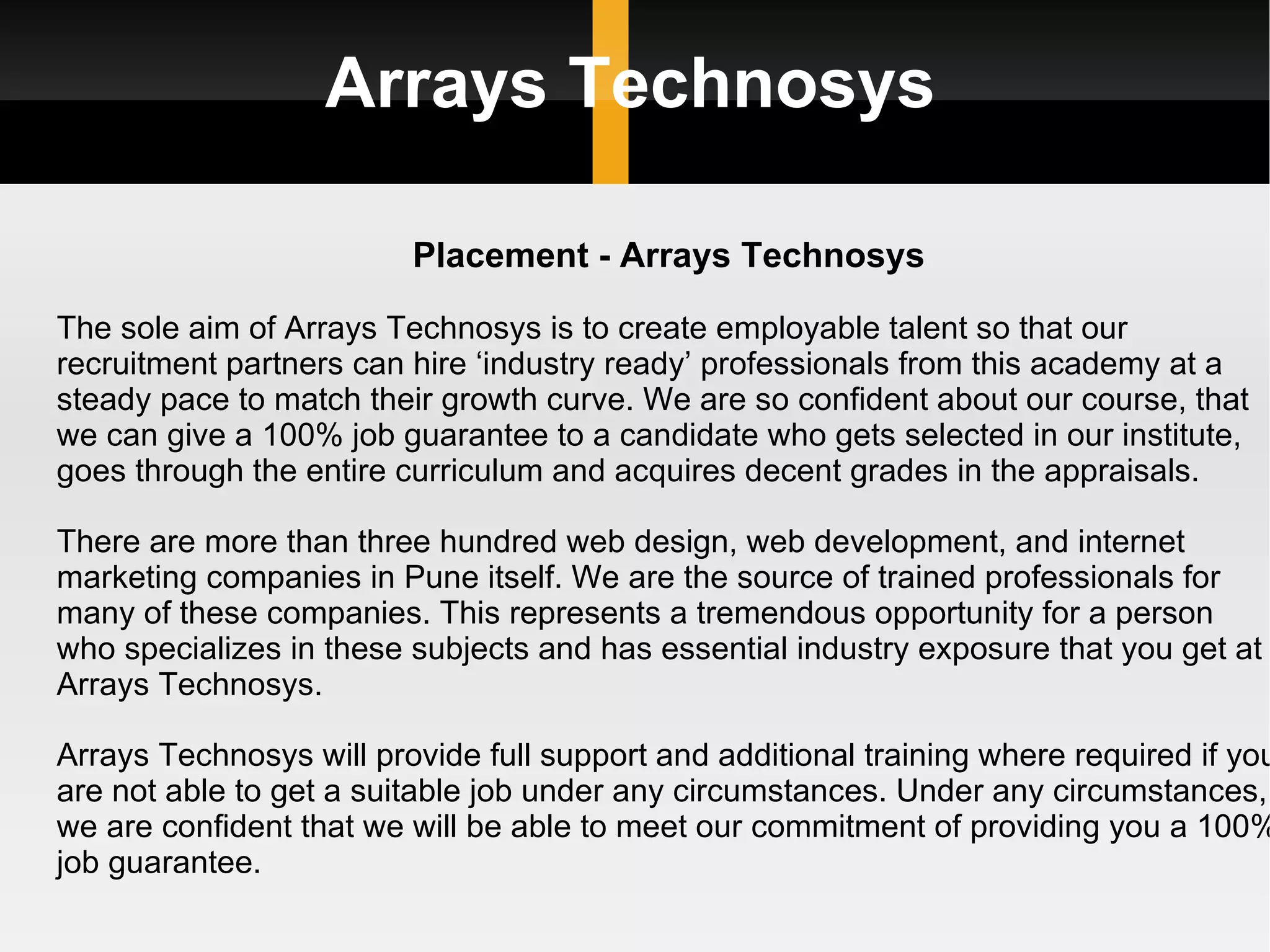 Arrays Technosys Placement - Arrays Technosys The sole aim of Arrays Technosys is to create employable talent so that our recruitment partners can hire ‘industry ready’ professionals from this academy at a steady pace to match their growth curve. We are so confident about our course, that we can give a 100% job guarantee to a candidate who gets selected in our institute, goes through the entire curriculum and acquires decent grades in the appraisals. There are more than three hundred web design, web development, and internet marketing companies in Pune itself. We are the source of trained professionals for many of these companies. This represents a tremendous opportunity for a person who specializes in these subjects and has essential industry exposure that you get at Arrays Technosys. Arrays Technosys will provide full support and additional training where required if you are not able to get a suitable job under any circumstances. Under any circumstances, we are confident that we will be able to meet our commitment of providing you a 100% job guarantee. 