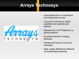 Arrays Technosys Guaranteed job on completion of professional course. Top-notch training by highly qualified and experienced experts. Exposure to Live Projects on a global platform. Practical-oriented Training Modules. Flexible lab hours to suit your schedule. High quality Reference Material for accelerated learning. 