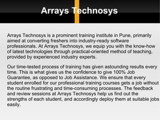Arrays Technosys Arrays Technosys is a prominent training institute in Pune, primarily aimed at converting freshers into industry-ready software professionals. At Arrays Technosys, we equip you with the know-how of latest technologies through practical-oriented method of teaching, provided by experienced industry experts. Our time-tested process of training has given astounding results every time. This is what gives us the confidence to give 100% Job Guarantee, as opposed to Job Assistance. We ensure that every student enrolled for our professional training courses gets a job without the routine frustrating and time-consuming processes. The feedback and review sessions at Arrays Technosys help us find out the strengths of each student, and accordingly deploy them at suitable jobs easily. 