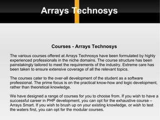 Arrays Technosys Courses - Arrays Technosys The various courses offered at Arrays Technosys have been formulated by highly experienced professionals in the niche domains. The course structure has been painstakingly tailored to meet the requirements of the industry. Extreme care has been taken to ensure extensive coverage of all the relevant topics. The courses cater to the over-all development of the student as a software professional. The prime focus is on the practical know-how and logic development, rather than theoretical knowledge.  We have designed a range of courses for you to choose from. If you wish to have a successful career in PHP development, you can opt for the exhaustive course – Arrays Smart. If you wish to brush up on your existing knowledge, or wish to test the waters first, you can opt for the modular courses. 