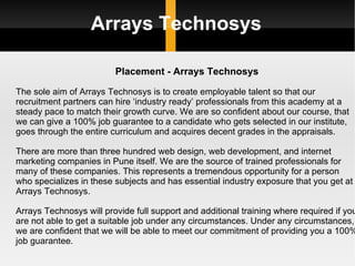 Arrays Technosys Placement - Arrays Technosys The sole aim of Arrays Technosys is to create employable talent so that our recruitment partners can hire ‘industry ready’ professionals from this academy at a steady pace to match their growth curve. We are so confident about our course, that we can give a 100% job guarantee to a candidate who gets selected in our institute, goes through the entire curriculum and acquires decent grades in the appraisals. There are more than three hundred web design, web development, and internet marketing companies in Pune itself. We are the source of trained professionals for many of these companies. This represents a tremendous opportunity for a person who specializes in these subjects and has essential industry exposure that you get at Arrays Technosys. Arrays Technosys will provide full support and additional training where required if you are not able to get a suitable job under any circumstances. Under any circumstances, we are confident that we will be able to meet our commitment of providing you a 100% job guarantee. 
