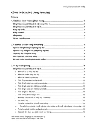 www.giaiphapexcel.com (GPE)
Trần Thanh Phong tổng hợp và biên dịch (rev 1) 1
Tham khảo bài của chị handung107 trên GPE
CÔNG THỨC MẢNG (Array formulas)
Nội dung
1. Các khái niệm về công thức mảng .......................................................................... 3
Công thức mảng trả kết quả về một vùng nhiều ô..............................................................................3
Công thức mảng trả kết quả về một ô ..................................................................................................4
.......................................................................................................................................5
........................................................................................................................................5
...............................................................................................................................................6
Đặt tên cho hằng mảng ..........................................................................................................................7
2. Các thao tác với công thức mảng ........................................................................... 8
..........................................................................................8
................................................................................8
.............................................................................................................8
g th ...........................................................................................................8
Mở rộng và thu hẹp công thức mảng nhiều ô .....................................................................................9
3. Ví dụ và ứng dụng..................................................................................................... 9
Công th ả kết quả về ..................................................................................................9
a. ........................................................................................................9
b. ......................................................................................................9
c. .......................................................................................................10
d. ..............................................................................................10
e. ..................................................................................11
f. ...................................................................................12
g. ...................................................................................12
h. Tính tổng theo điều kiện..............................................................................................................12
i. Tính bình quân lọai bỏ giá trị 0....................................................................................................12
j. Kiểm tra Text cần tìm có trong dãy Text không? ........................................................................13
k. .............................................................................................................................14
l. Trả về vị trí của giá trị lớn nhất trong mảng ................................................................................14
m. Tìm số dòng chứa giá trị xuất hiện thứ n trong tổng số lần xuất hiện của giá trị trong dãy....15
n. Trả về chuỗi dài nhất trong dãy các chuỗi ..................................................................................15
o. Xác định dãy chứa các giá trị hợp lệ hay không.........................................................................16
 