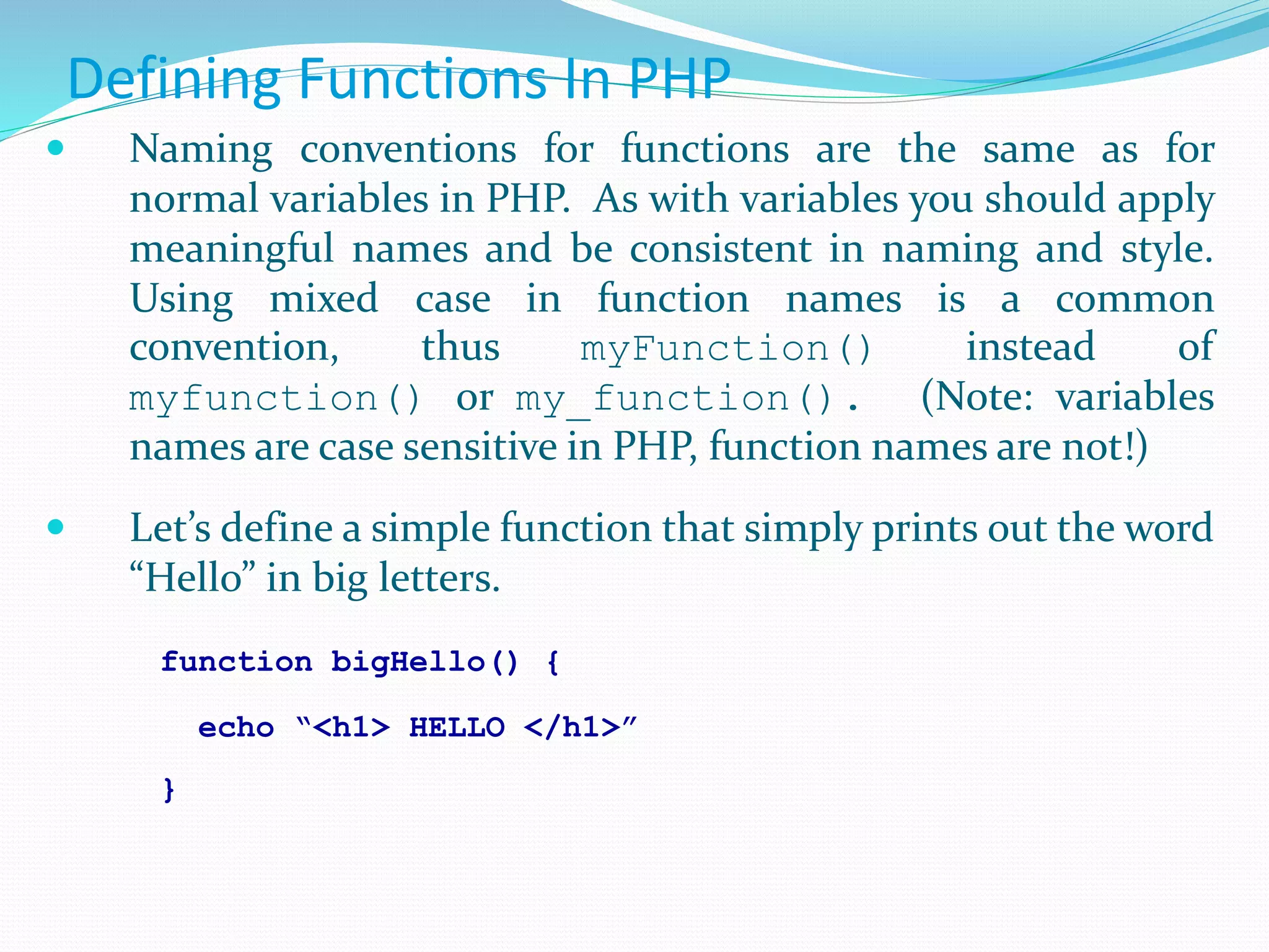 Defining Functions In PHP
 Naming conventions for functions are the same as for
normal variables in PHP. As with variables you should apply
meaningful names and be consistent in naming and style.
Using mixed case in function names is a common
convention, thus myFunction() instead of
myfunction() or my_function(). (Note: variables
names are case sensitive in PHP, function names are not!)
 Let’s define a simple function that simply prints out the word
“Hello” in big letters.
function bigHello() {
echo “<h1> HELLO </h1>”
}
 