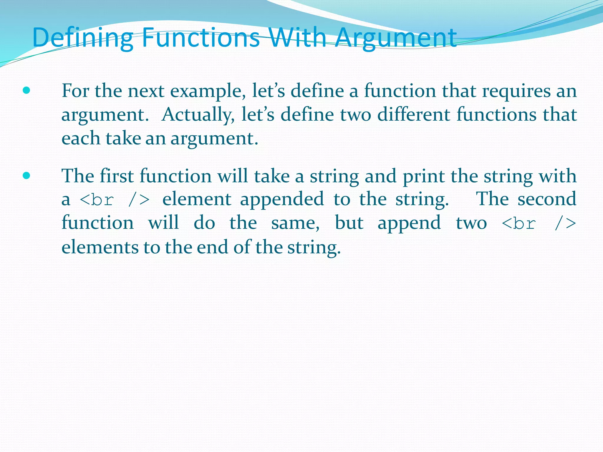 Defining Functions With Argument
 For the next example, let’s define a function that requires an
argument. Actually, let’s define two different functions that
each take an argument.
 The first function will take a string and print the string with
a <br /> element appended to the string. The second
function will do the same, but append two <br />
elements to the end of the string.
 