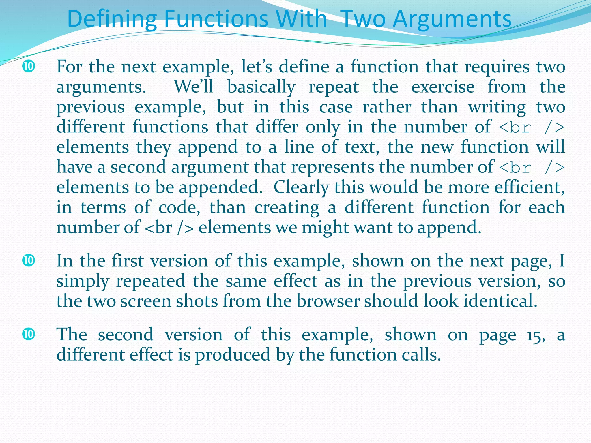  For the next example, let’s define a function that requires two
arguments. We’ll basically repeat the exercise from the
previous example, but in this case rather than writing two
different functions that differ only in the number of <br />
elements they append to a line of text, the new function will
have a second argument that represents the number of <br />
elements to be appended. Clearly this would be more efficient,
in terms of code, than creating a different function for each
number of <br /> elements we might want to append.
 In the first version of this example, shown on the next page, I
simply repeated the same effect as in the previous version, so
the two screen shots from the browser should look identical.
 The second version of this example, shown on page 15, a
different effect is produced by the function calls.
Defining Functions With Two Arguments
 