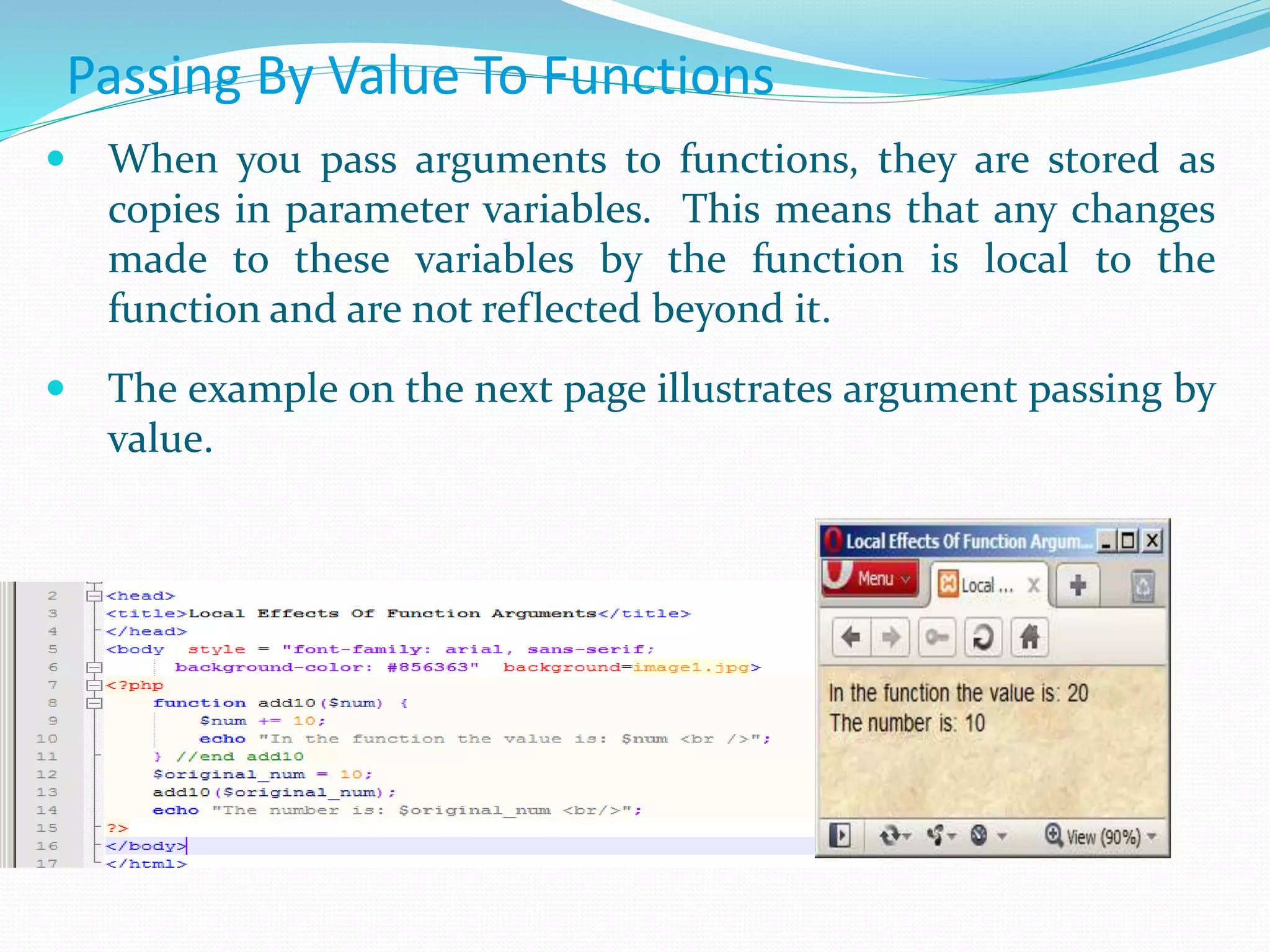 Passing By Value To Functions
 When you pass arguments to functions, they are stored as
copies in parameter variables. This means that any changes
made to these variables by the function is local to the
function and are not reflected beyond it.
 The example on the next page illustrates argument passing by
value.
 