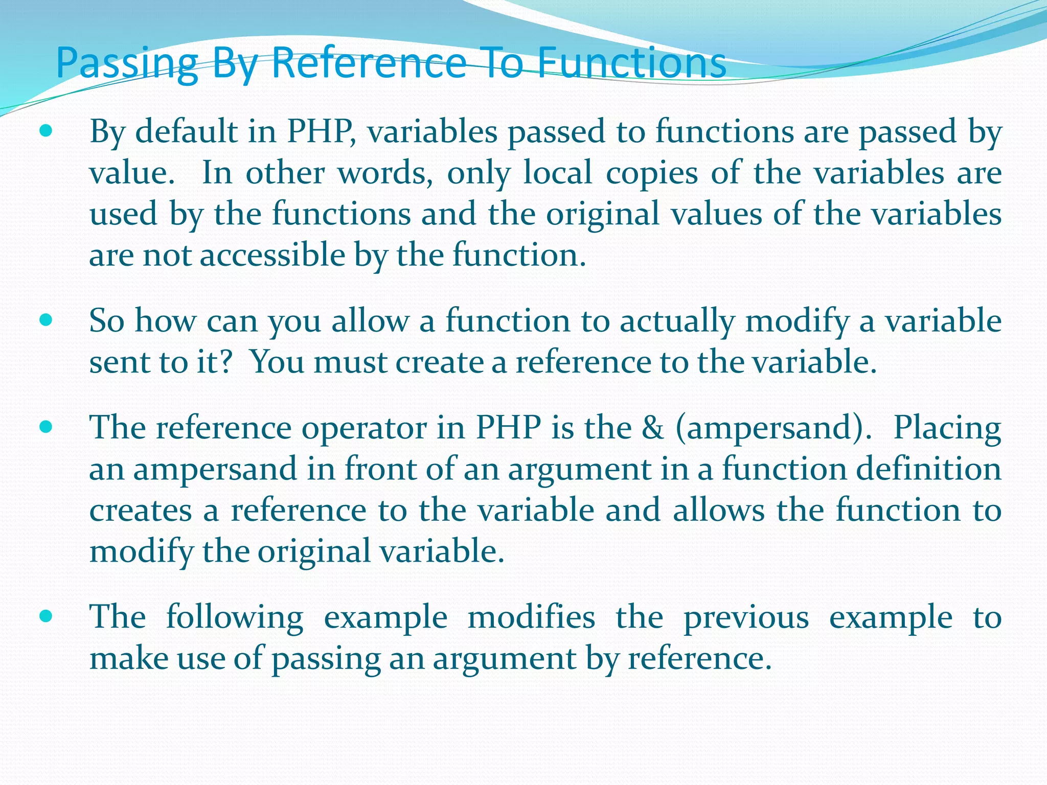 Passing By Reference To Functions
 By default in PHP, variables passed to functions are passed by
value. In other words, only local copies of the variables are
used by the functions and the original values of the variables
are not accessible by the function.
 So how can you allow a function to actually modify a variable
sent to it? You must create a reference to the variable.
 The reference operator in PHP is the & (ampersand). Placing
an ampersand in front of an argument in a function definition
creates a reference to the variable and allows the function to
modify the original variable.
 The following example modifies the previous example to
make use of passing an argument by reference.
 