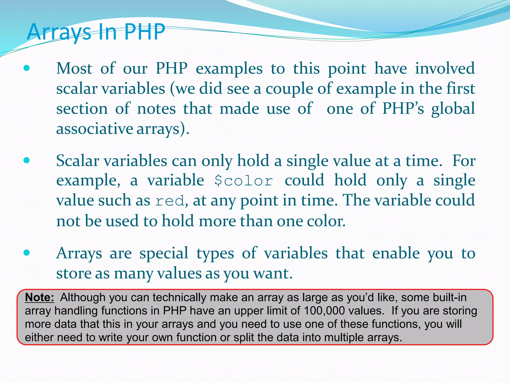 Arrays In PHP
 Most of our PHP examples to this point have involved
scalar variables (we did see a couple of example in the first
section of notes that made use of one of PHP’s global
associative arrays).
 Scalar variables can only hold a single value at a time. For
example, a variable $color could hold only a single
value such as red, at any point in time. The variable could
not be used to hold more than one color.
 Arrays are special types of variables that enable you to
store as many values as you want.
Note: Although you can technically make an array as large as you’d like, some built-in
array handling functions in PHP have an upper limit of 100,000 values. If you are storing
more data that this in your arrays and you need to use one of these functions, you will
either need to write your own function or split the data into multiple arrays.
 
