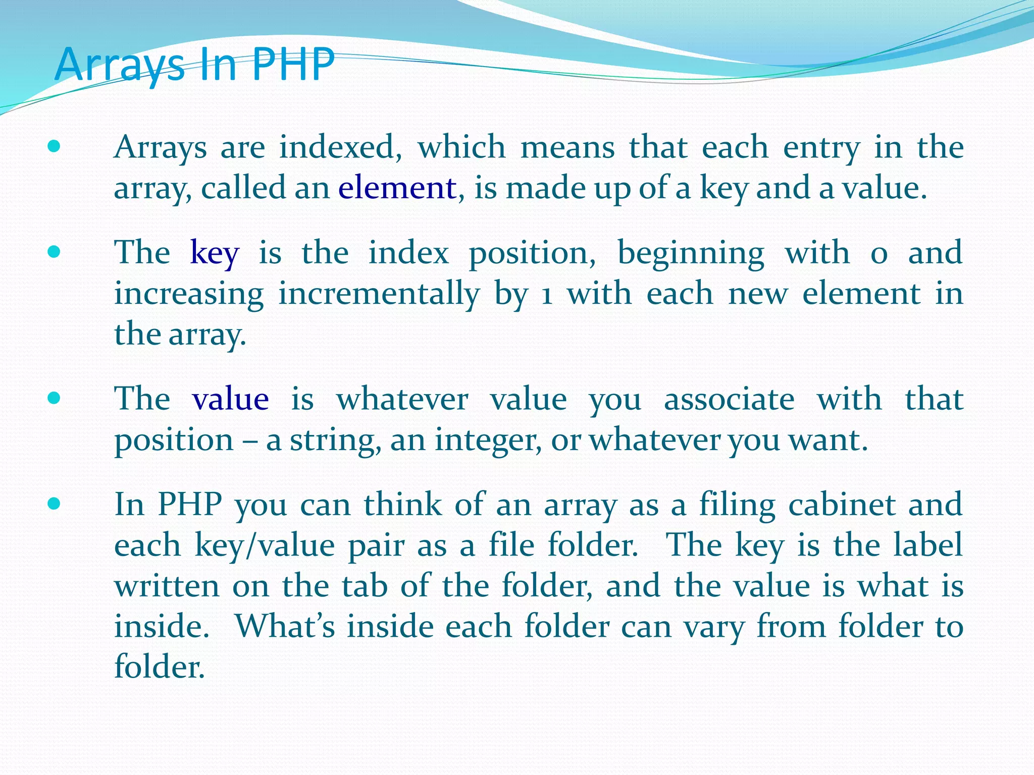 Arrays In PHP
 Arrays are indexed, which means that each entry in the
array, called an element, is made up of a key and a value.
 The key is the index position, beginning with 0 and
increasing incrementally by 1 with each new element in
the array.
 The value is whatever value you associate with that
position – a string, an integer, or whatever you want.
 In PHP you can think of an array as a filing cabinet and
each key/value pair as a file folder. The key is the label
written on the tab of the folder, and the value is what is
inside. What’s inside each folder can vary from folder to
folder.
 