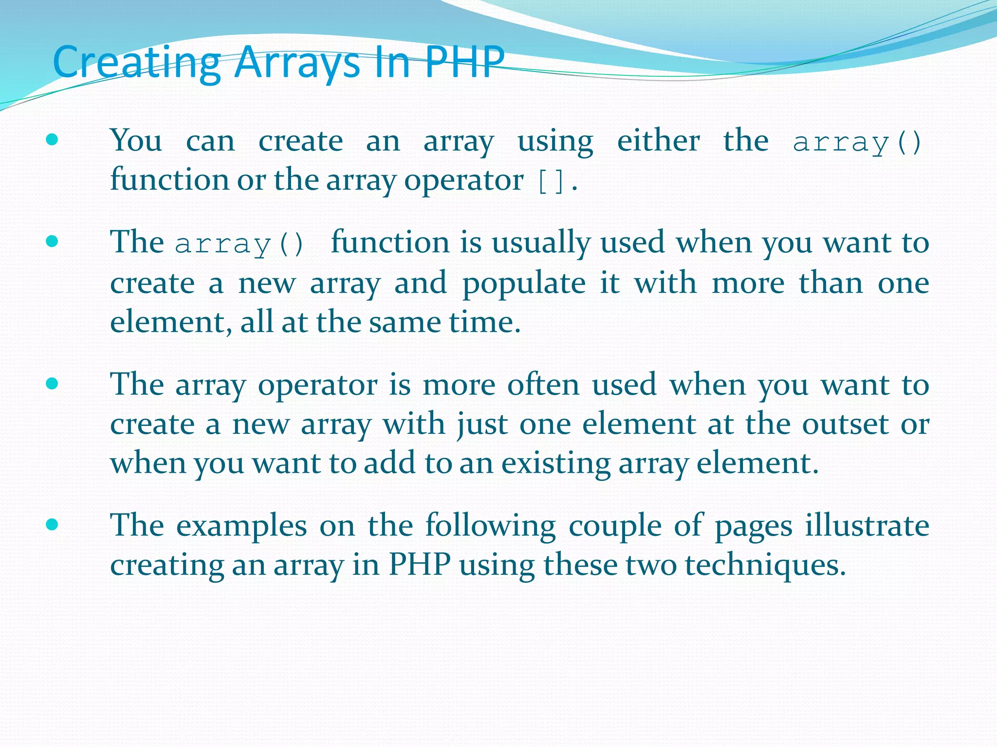 Creating Arrays In PHP
 You can create an array using either the array()
function or the array operator [].
 The array() function is usually used when you want to
create a new array and populate it with more than one
element, all at the same time.
 The array operator is more often used when you want to
create a new array with just one element at the outset or
when you want to add to an existing array element.
 The examples on the following couple of pages illustrate
creating an array in PHP using these two techniques.
 