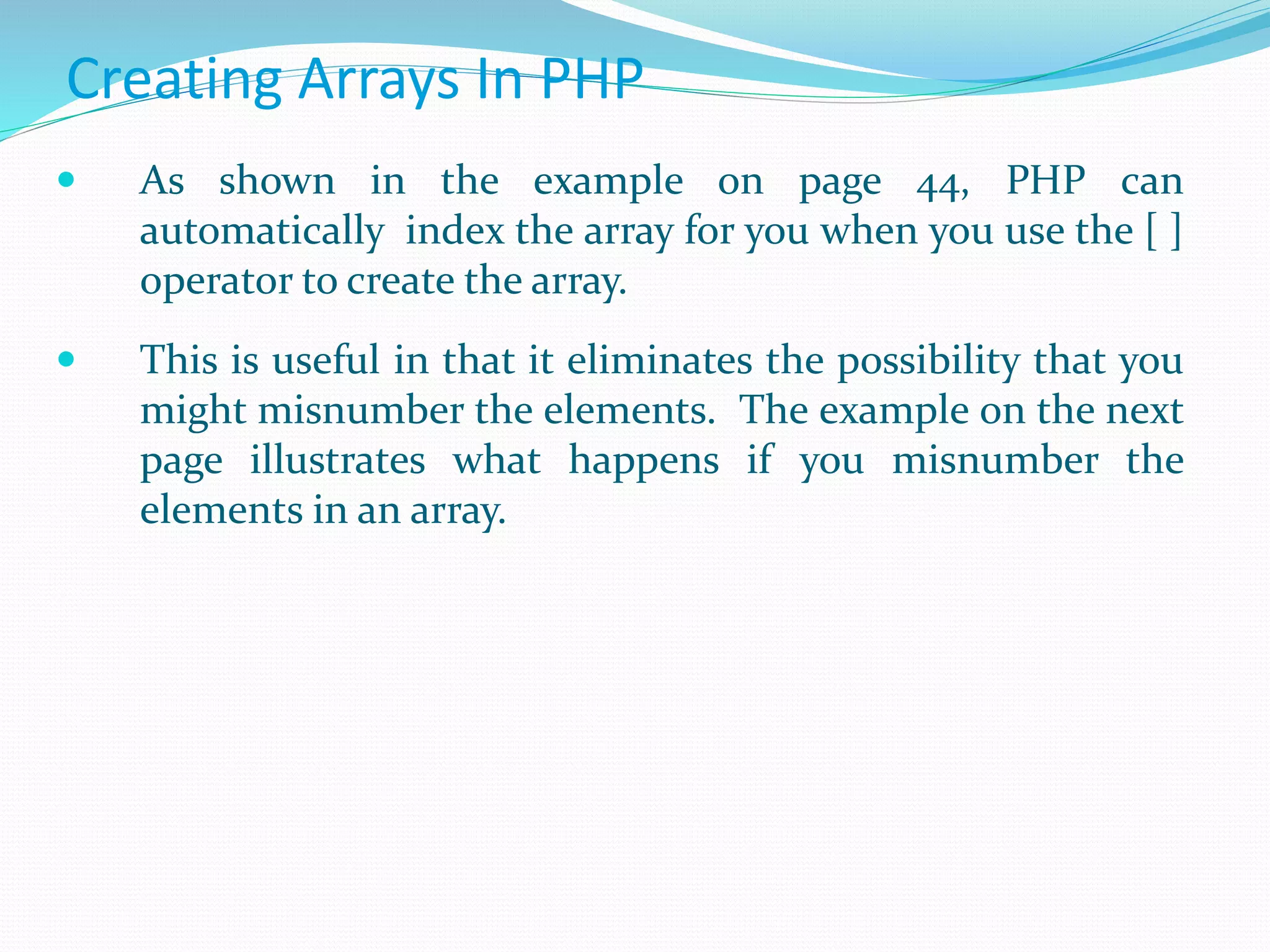 Creating Arrays In PHP
 As shown in the example on page 44, PHP can
automatically index the array for you when you use the [ ]
operator to create the array.
 This is useful in that it eliminates the possibility that you
might misnumber the elements. The example on the next
page illustrates what happens if you misnumber the
elements in an array.
 