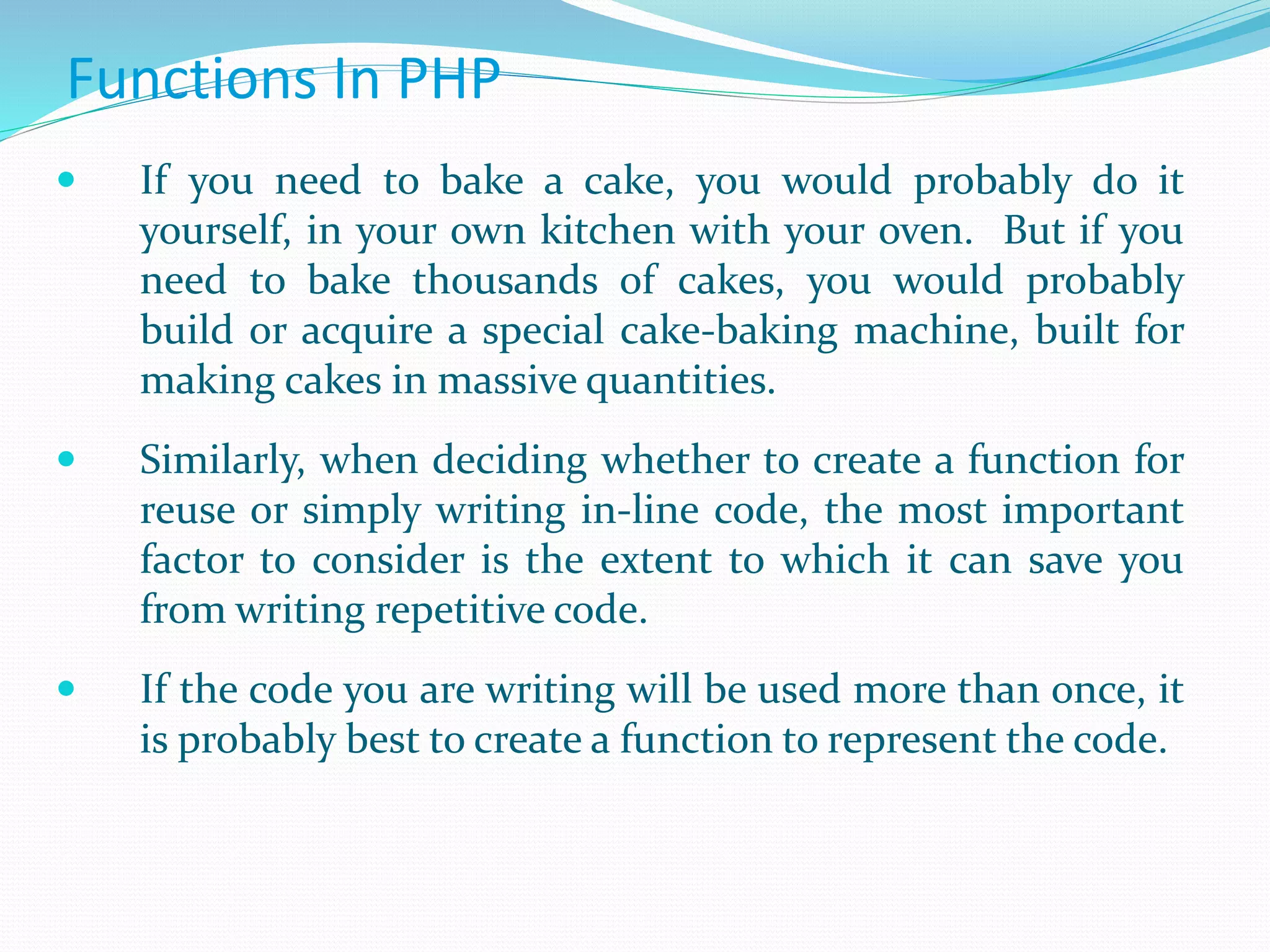 Functions In PHP
 If you need to bake a cake, you would probably do it
yourself, in your own kitchen with your oven. But if you
need to bake thousands of cakes, you would probably
build or acquire a special cake-baking machine, built for
making cakes in massive quantities.
 Similarly, when deciding whether to create a function for
reuse or simply writing in-line code, the most important
factor to consider is the extent to which it can save you
from writing repetitive code.
 If the code you are writing will be used more than once, it
is probably best to create a function to represent the code.
 