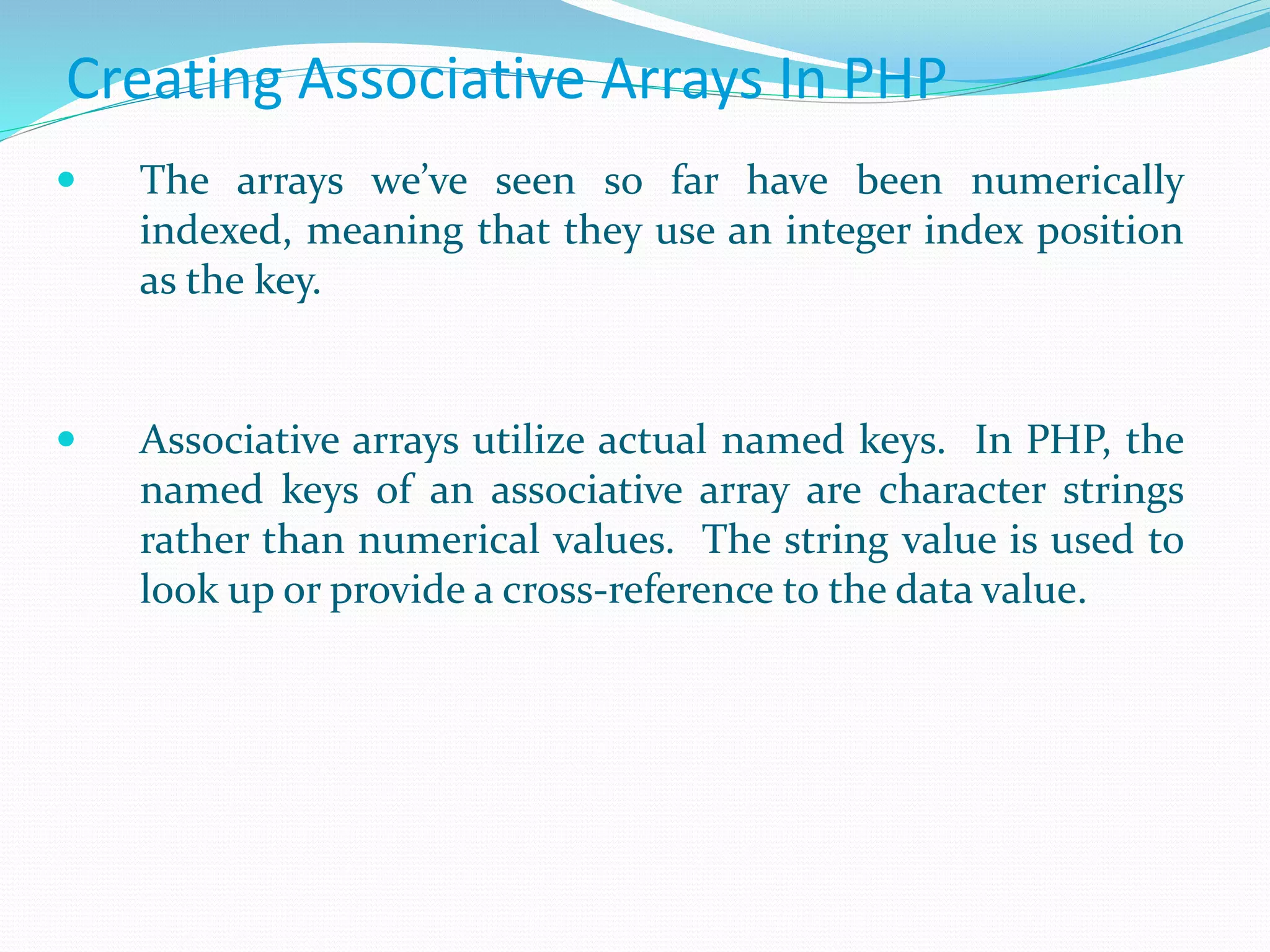 Creating Associative Arrays In PHP
 The arrays we’ve seen so far have been numerically
indexed, meaning that they use an integer index position
as the key.
 Associative arrays utilize actual named keys. In PHP, the
named keys of an associative array are character strings
rather than numerical values. The string value is used to
look up or provide a cross-reference to the data value.
 