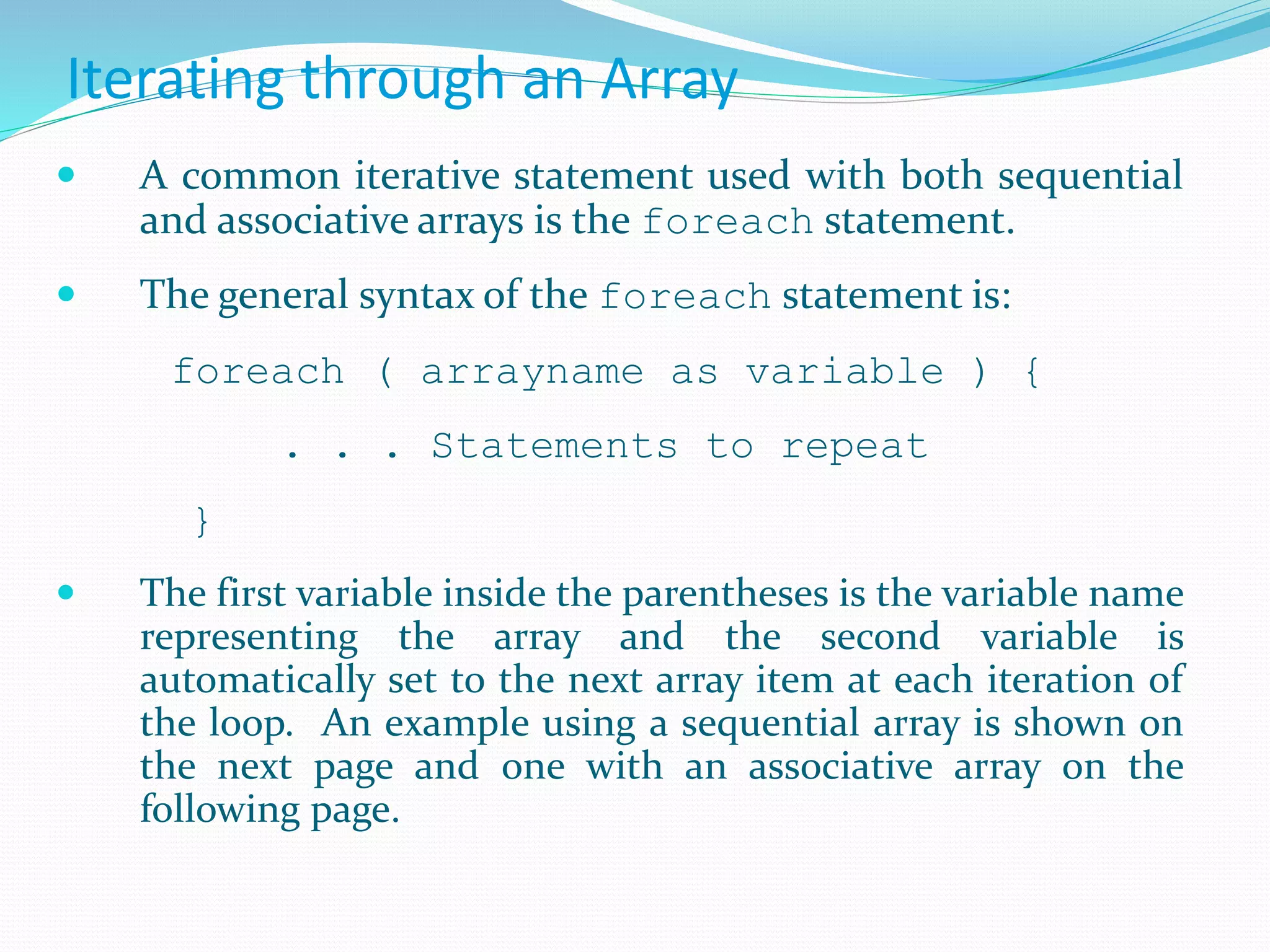 Iterating through an Array
 A common iterative statement used with both sequential
and associative arrays is the foreach statement.
 The general syntax of the foreach statement is:
foreach ( arrayname as variable ) {
. . . Statements to repeat
}
 The first variable inside the parentheses is the variable name
representing the array and the second variable is
automatically set to the next array item at each iteration of
the loop. An example using a sequential array is shown on
the next page and one with an associative array on the
following page.
 