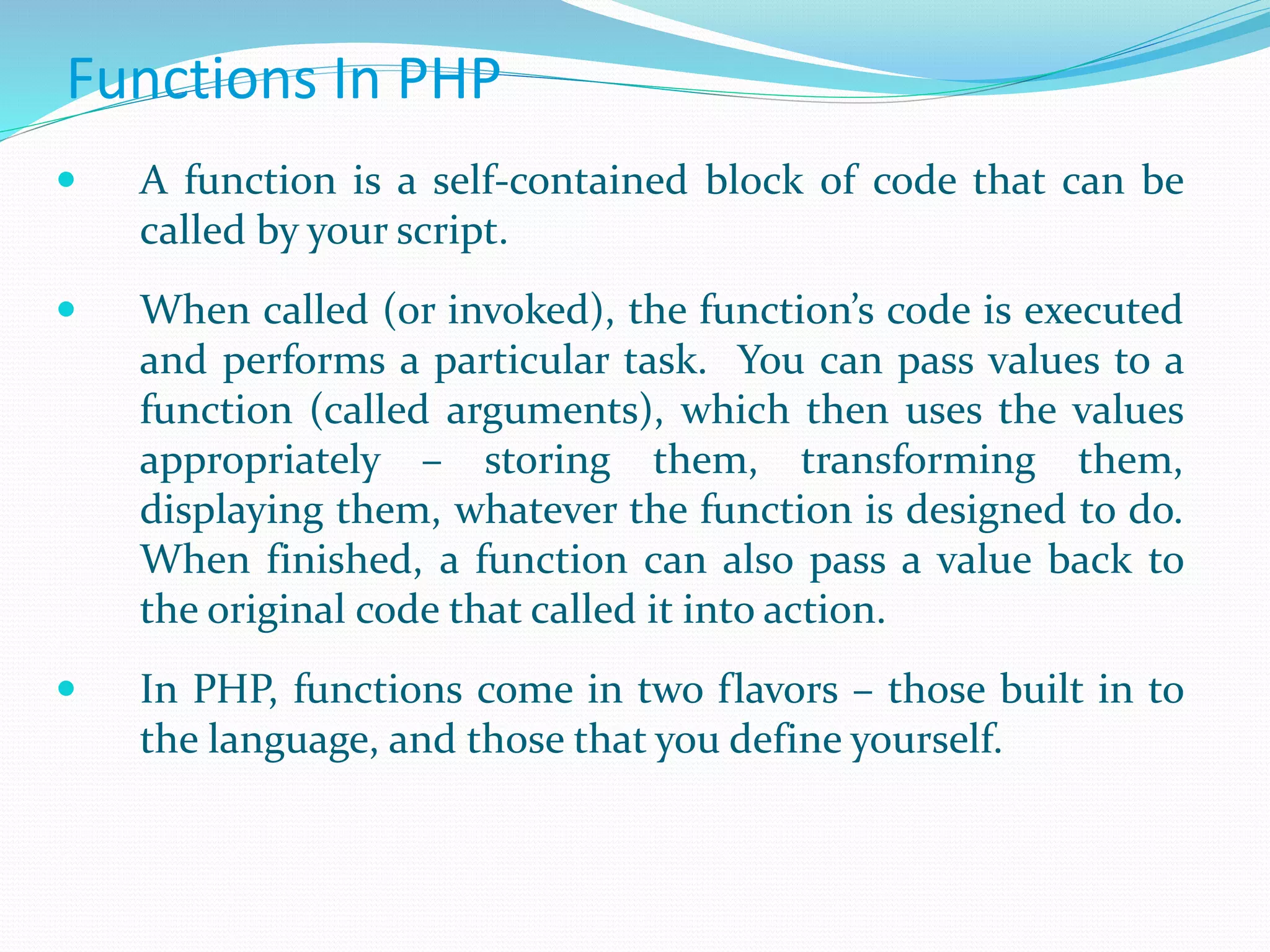 Functions In PHP
 A function is a self-contained block of code that can be
called by your script.
 When called (or invoked), the function’s code is executed
and performs a particular task. You can pass values to a
function (called arguments), which then uses the values
appropriately – storing them, transforming them,
displaying them, whatever the function is designed to do.
When finished, a function can also pass a value back to
the original code that called it into action.
 In PHP, functions come in two flavors – those built in to
the language, and those that you define yourself.
 