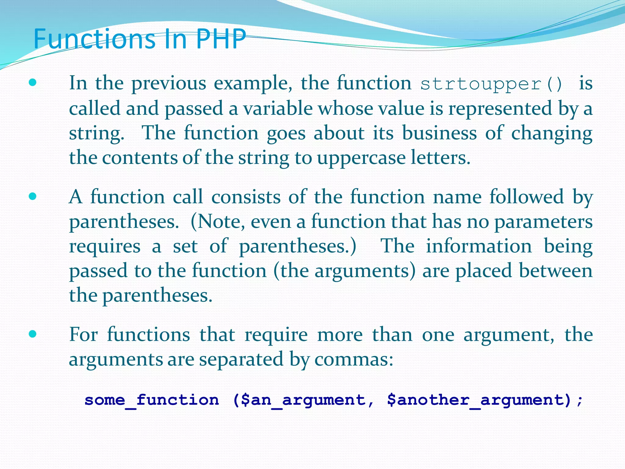 Functions In PHP
 In the previous example, the function strtoupper() is
called and passed a variable whose value is represented by a
string. The function goes about its business of changing
the contents of the string to uppercase letters.
 A function call consists of the function name followed by
parentheses. (Note, even a function that has no parameters
requires a set of parentheses.) The information being
passed to the function (the arguments) are placed between
the parentheses.
 For functions that require more than one argument, the
arguments are separated by commas:
some_function ($an_argument, $another_argument);
 