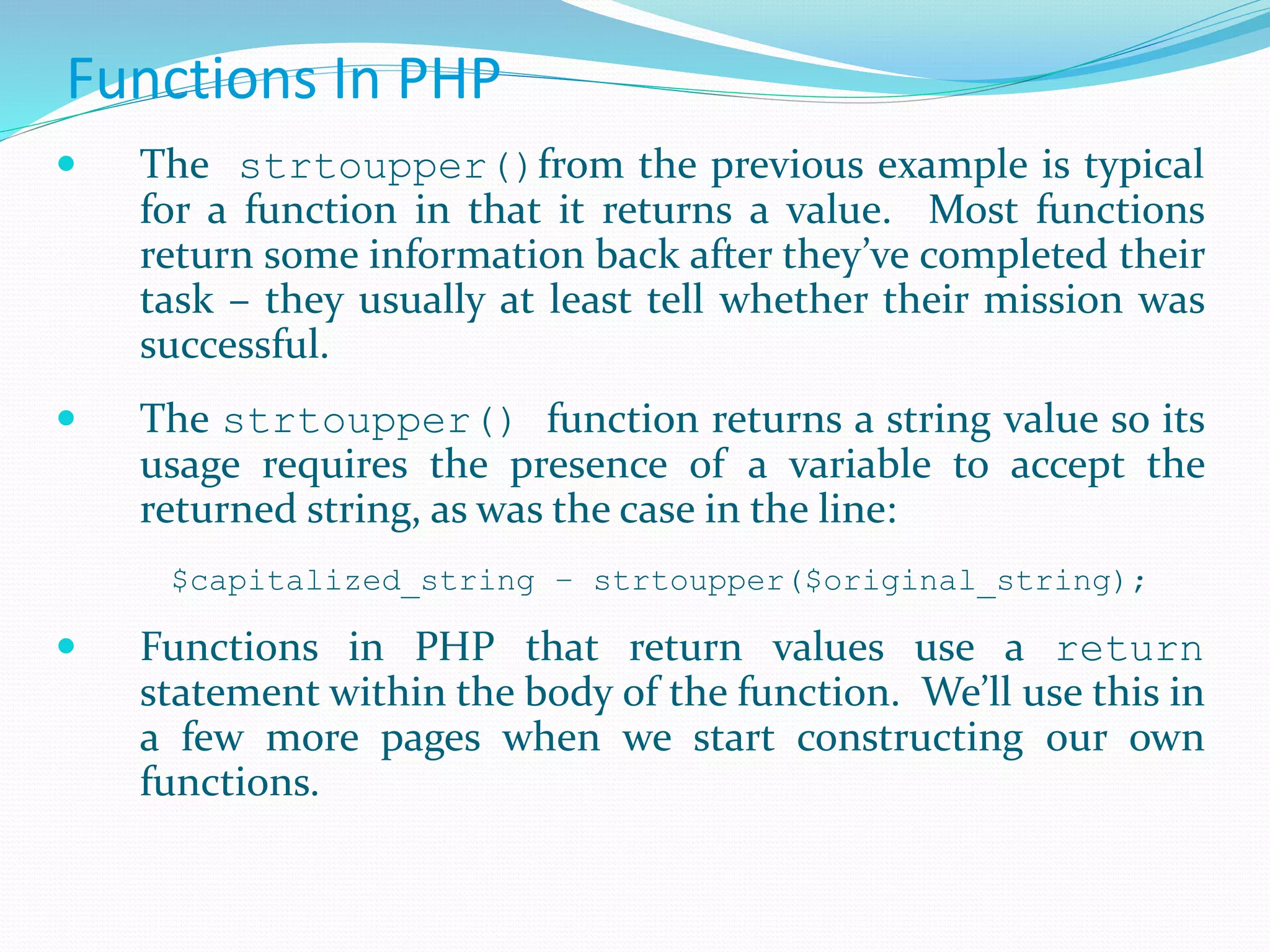 Functions In PHP
 The strtoupper()from the previous example is typical
for a function in that it returns a value. Most functions
return some information back after they’ve completed their
task – they usually at least tell whether their mission was
successful.
 The strtoupper() function returns a string value so its
usage requires the presence of a variable to accept the
returned string, as was the case in the line:
$capitalized_string – strtoupper($original_string);
 Functions in PHP that return values use a return
statement within the body of the function. We’ll use this in
a few more pages when we start constructing our own
functions.
 