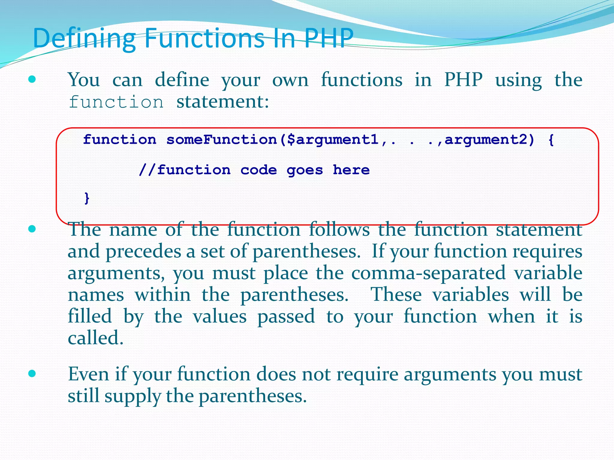 Defining Functions In PHP
 You can define your own functions in PHP using the
function statement:
function someFunction($argument1,. . .,argument2) {
//function code goes here
}
 The name of the function follows the function statement
and precedes a set of parentheses. If your function requires
arguments, you must place the comma-separated variable
names within the parentheses. These variables will be
filled by the values passed to your function when it is
called.
 Even if your function does not require arguments you must
still supply the parentheses.
 