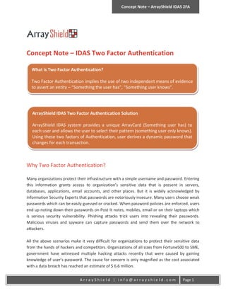 Concept Note – ArrayShield IDAS 2FA




Concept Note – IDAS Two Factor Authentication

  What is Two Factor Authentication?

  Two Factor Authentication implies the use of two independent means of evidence
  to assert an entity – “Something the user has”, “Something user knows”.




   ArrayShield IDAS Two Factor Authentication Solution

   ArrayShield IDAS system provides a unique ArrayCard (Something user has) to
   each user and allows the user to select their pattern (something user only knows).
   Using these two factors of Authentication, user derives a dynamic password that
   changes for each transaction.



Why Two Factor Authentication?

Many organizations protect their infrastructure with a simple username and password. Entering
this information grants access to organization’s sensitive data that is present in servers,
databases, applications, email accounts, and other places. But it is widely acknowledged by
Information Security Experts that passwords are notoriously insecure. Many users choose weak
passwords which can be easily guessed or cracked. When password policies are enforced, users
end up noting down their passwords on Post-It notes, mobiles, email or on their laptops which
is serious security vulnerability. Phishing attacks trick users into revealing their passwords.
Malicious viruses and spyware can capture passwords and send them over the network to
attackers.

All the above scenarios make it very difficult for organizations to protect their sensitive data
from the hands of hackers and competitors. Organizations of all sizes from Fortune500 to SME,
government have witnessed multiple hacking attacks recently that were caused by gaining
knowledge of user’s password. The cause for concern is only magnified as the cost associated
with a data breach has reached an estimate of $ 6.6 million.


                             ArrayShield | info@arrayshield.com                       Page 1
 