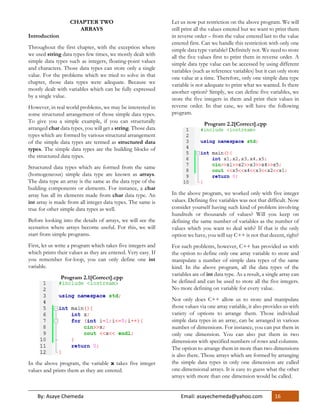 By: Asaye Chemeda Email: asayechemeda@yahoo.com 16
CHAPTER TWO
ARRAYS
Introduction
Throughout the first chapter, with the exception where
we used string data types few times, we mostly dealt with
simple data types such as integers, floating-point values
and characters. Those data types can store only a single
value. For the problems which we tried to solve in that
chapter, those data types were adequate. Because we
mostly dealt with variables which can be fully expressed
by a single value.
However, in real world problems, we may be interested in
some structured arrangement of those simple data types.
To give you a simple example, if you can structurally
arranged char data types, you will get a string. Those data
types which are formed by various structural arrangement
of the simple data types are termed as structured data
types. The simple data types are the building blocks of
the structured data types.
Structured data types which are formed from the same
(homogeneous) simple data type are known as arrays.
The data type an array is the same as the data type of the
building components or elements. For instance, a char
array has all its elements made from char data type. An
int array is made from all integer data types. The same is
true for other simple data types as well.
Before looking into the details of arrays, we will see the
scenarios where arrays become useful. For this, we will
start from simple programs.
First, let us write a program which takes five integers and
which prints their values as they are entered. Very easy. If
you remember for-loop, you can only define one int
variable.
Program 2.1[Correct].cpp
In the above program, the variable x takes five integer
values and prints them as they are entered.
Let us now put restriction on the above program. We will
still print all the values entered but we want to print them
in reverse order – from the value entered last to the value
entered first. Can we handle this restriction with only one
simple data type variable? Definitely not. We need to store
all the five values first to print them in reverse order. A
simple data type value can be accessed by using different
variables (such as reference variables) but it can only store
one value at a time. Therefore, only one simple data type
variable is not adequate to print what we wanted. Is there
another option? Simply, we can define five variables, we
store the five integers in them and print their values in
reverse order. In that case, we will have the following
program.
Program 2.2[Correct].cpp
In the above program, we worked only with five integer
values. Defining five variables was not that difficult. Now
consider yourself having such kind of problem involving
hundreds or thousands of values? Will you keep on
defining the same number of variables as the number of
values which you want to deal with? If that is the only
option we have, you will say C++ is not that decent, right?
For such problems, however, C++ has provided us with
the option to define only one array variable to store and
manipulate a number of simple data types of the same
kind. In the above program, all the data types of the
variables are of int data type. As a result, a single array can
be defined and can be used to store all the five integers.
No more defining on variable for every value.
Not only does C++ allow us to store and manipulate
those values via one array variable, it also provides us with
variety of options to arrange them. Those individual
simple data types in an array, can be arranged in various
number of dimensions. For instance, you can put them in
only one dimension. You can also put them in two
dimensions with specified numbers of rows and columns.
The option to arrange them in more than two dimensions
is also there. Those arrays which are formed by arranging
the simple data types in only one dimension are called
one-dimensional arrays. It is easy to guess what the other
arrays with more than one dimension would be called.
 