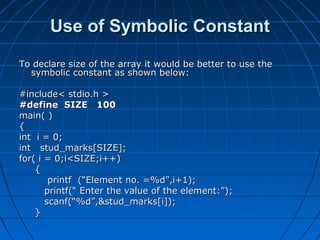 Use of Symbolic ConstantUse of Symbolic Constant
To declare size of the array it would be better to use theTo declare size of the array it would be better to use the
symbolic constant as shown below:symbolic constant as shown below:
#include< stdio.h >#include< stdio.h >
#define SIZE 100#define SIZE 100
main( )main( )
{{
int i = 0;int i = 0;
int stud_marks[SIZE];int stud_marks[SIZE];
for( i = 0;i<SIZE;i++)for( i = 0;i<SIZE;i++)
{{
printf (“Element no. =%d”,i+1);printf (“Element no. =%d”,i+1);
printf(“ Enter the value of the element:”);printf(“ Enter the value of the element:”);
scanf(“%d”,&stud_marks[i]);scanf(“%d”,&stud_marks[i]);
}}
 