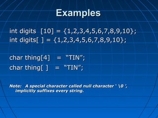 ExamplesExamples
int digits [10] = {1,2,3,4,5,6,7,8,9,10};int digits [10] = {1,2,3,4,5,6,7,8,9,10};
int digits[ ] = {1,2,3,4,5,6,7,8,9,10};int digits[ ] = {1,2,3,4,5,6,7,8,9,10};
char thing[4] = “TIN”;char thing[4] = “TIN”;
char thing[ ] = “TIN”;char thing[ ] = “TIN”;
Note:Note: A special character called null character ‘ 0 ’,A special character called null character ‘ 0 ’,
implicitly suffixes every string.implicitly suffixes every string.
 
