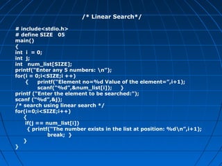 /* Linear Search*/
# include<stdio.h>
# define SIZE 05
main()
{
int i = 0;
int j;
int num_list[SIZE];
printf(“Enter any 5 numbers: n”);
for(i = 0;i<SIZE;i ++)
{ printf(“Element no=%d Value of the element=”,i+1);
scanf(“%d”,&num_list[i]); }
printf (“Enter the element to be searched:”);
scanf (“%d”,&j);
/* search using linear search */
for(i=0;i<SIZE;i++)
{
if(j == num_list[i])
{ printf(“The number exists in the list at position: %dn”,i+1);
break; }
}
}
 
