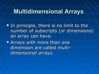 Multidimensional ArraysMultidimensional Arrays
 In principle, there is no limit to theIn principle, there is no limit to the
number of subscripts (or dimensions)number of subscripts (or dimensions)
an array can have.an array can have.
 Arrays with more than oneArrays with more than one
dimension are calleddimension are called multi-multi-
dimensional arraysdimensional arrays..
 
