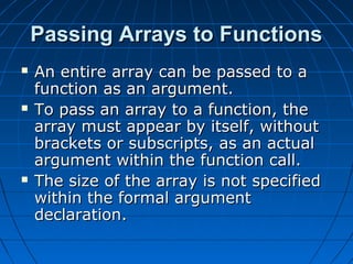 Passing Arrays to FunctionsPassing Arrays to Functions
 An entire array can be passed to aAn entire array can be passed to a
function as an argument.function as an argument.
 To pass an array to a function, theTo pass an array to a function, the
array must appear by itself, withoutarray must appear by itself, without
brackets or subscripts, as an actualbrackets or subscripts, as an actual
argument within the function call.argument within the function call.
 The size of the array is not specifiedThe size of the array is not specified
within the formal argumentwithin the formal argument
declaration.declaration.
 