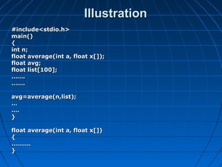 IllustrationIllustration
#include<stdio.h>#include<stdio.h>
main()main()
{{
int n;int n;
float average(int a, float x[]);float average(int a, float x[]);
float avg;float avg;
float list[100];float list[100];
…………..
…………..
avg=average(n,list);avg=average(n,list);
……
……..
}}
float average(int a, float x[])float average(int a, float x[])
{{
………………..
}}
 