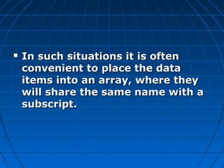  In such situations it is oftenIn such situations it is often
convenient to place the dataconvenient to place the data
items into an array, where theyitems into an array, where they
will share the same name with awill share the same name with a
subscript.subscript.
 