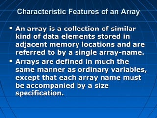Characteristic Features of an ArrayCharacteristic Features of an Array
 An array is a collection of similarAn array is a collection of similar
kind of data elements stored inkind of data elements stored in
adjacent memory locations and areadjacent memory locations and are
referred to by a single array-name.referred to by a single array-name.
 Arrays are defined in much theArrays are defined in much the
same manner as ordinary variables,same manner as ordinary variables,
except that each array name mustexcept that each array name must
be accompanied by a sizebe accompanied by a size
specification.specification.
 